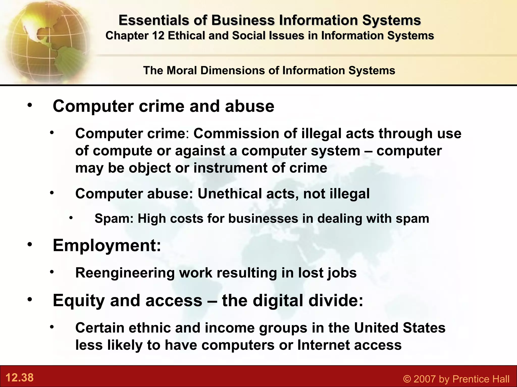 Computer crime and abuse Computer crime :  Commission of illegal acts through use of compute or against a computer system – computer may be object or instrument of crime Computer abuse: Unethical acts, not illegal Spam: High costs for businesses in dealing with spam Employment:  Reengineering work resulting in lost jobs Equity and access – the d igital divide:  Certain ethnic and income groups in the United States less likely to have computers or Internet access The Moral Dimensions of Information Systems Essentials of Business Information Systems Chapter 12 Ethical and Social Issues in Information Systems 