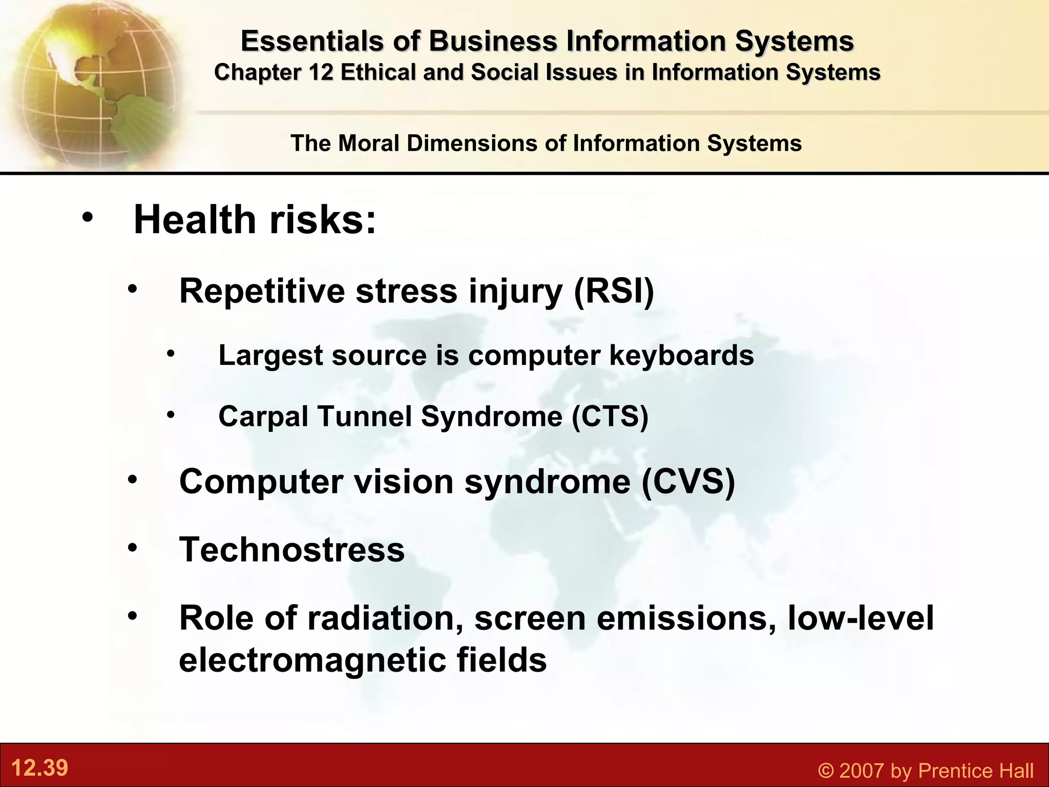 Health risks: Repetitive stress injury (RSI) Largest source is computer keyboards Carpal Tunnel Syndrome (CTS) Computer vision syndrome (CVS) Technostress Role of radiation, screen emissions, low-level electromagnetic fields The Moral Dimensions of Information Systems Essentials of Business Information Systems Chapter 12 Ethical and Social Issues in Information Systems 