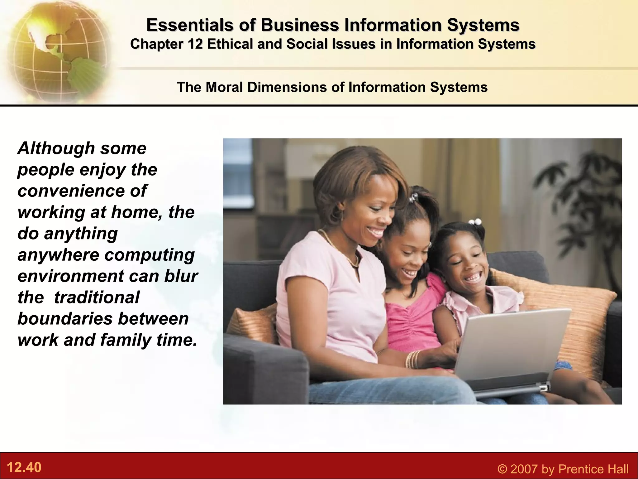 The Moral Dimensions of Information Systems Essentials of Business Information Systems Chapter 12 Ethical and Social Issues in Information Systems Although some people enjoy the convenience of working at home, the do anything anywhere computing environment can blur the  traditional boundaries between work and family time. 