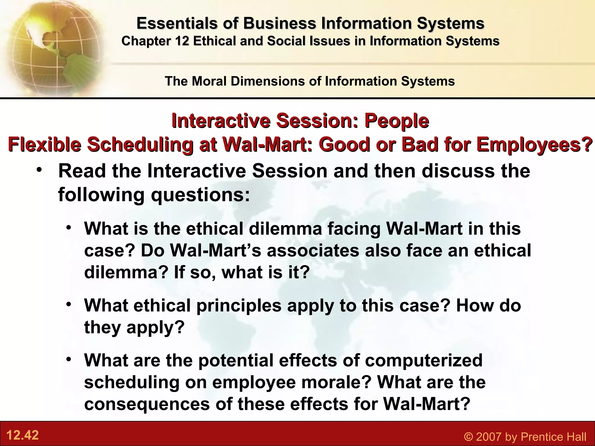 Interactive Session: People Flexible Scheduling at Wal-Mart: Good or Bad for Employees? Read the Interactive Session and then discuss the following questions: What is the ethical dilemma facing Wal-Mart in this case? Do Wal-Mart’s associates also face an ethical dilemma? If so, what is it? What ethical principles apply to this case? How do they apply? What are the potential effects of computerized scheduling on employee morale? What are the consequences of these effects for Wal-Mart? The Moral Dimensions of Information Systems Essentials of Business Information Systems Chapter 12 Ethical and Social Issues in Information Systems 