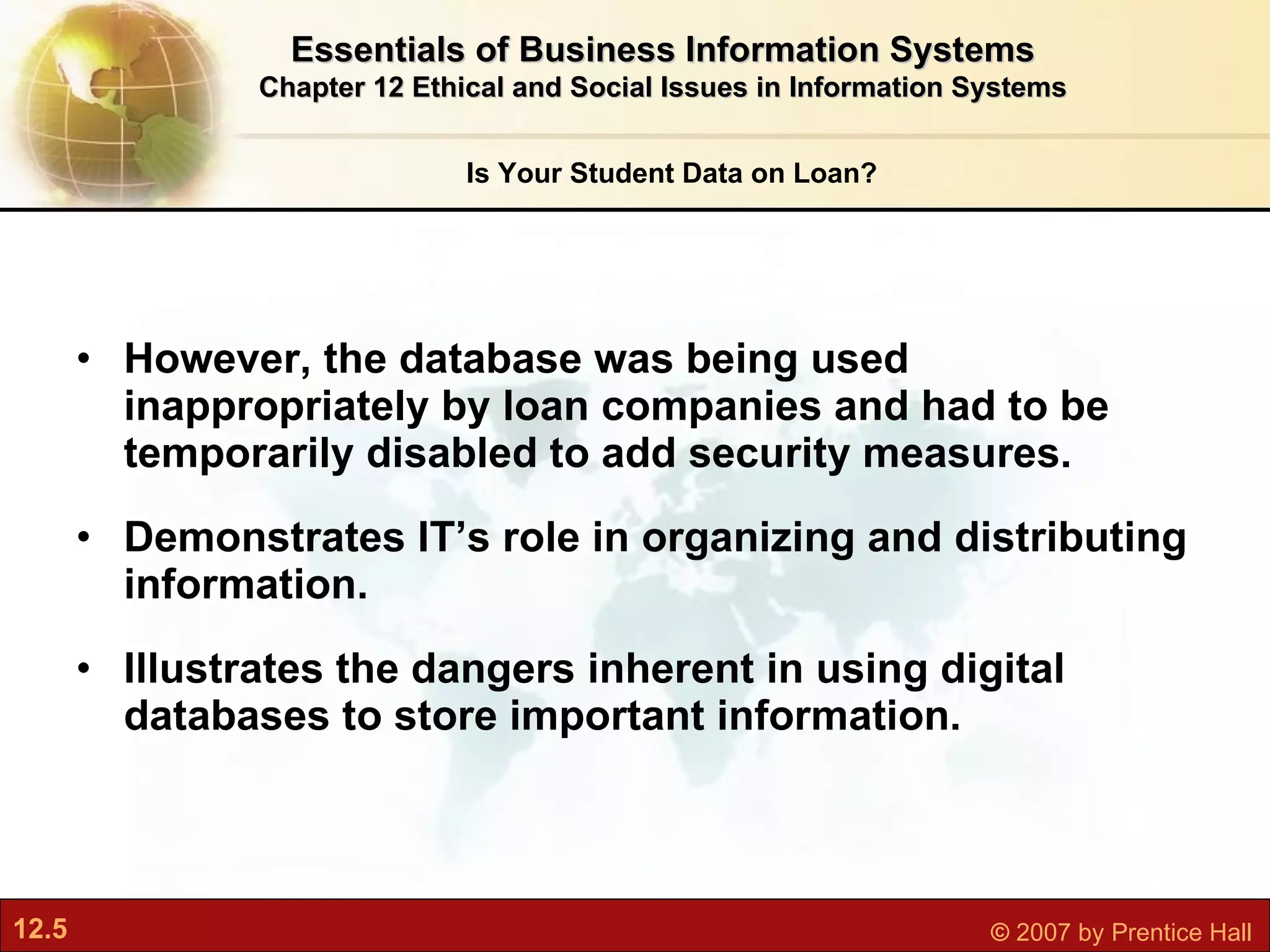 However, the database was being used inappropriately by loan companies and had to be temporarily disabled to add security measures. Demonstrates IT’s role in organizing and distributing information. Illustrates the dangers inherent in using digital databases to store important information. Is Your Student Data on Loan? Essentials of Business Information Systems Chapter 12 Ethical and Social Issues in Information Systems 