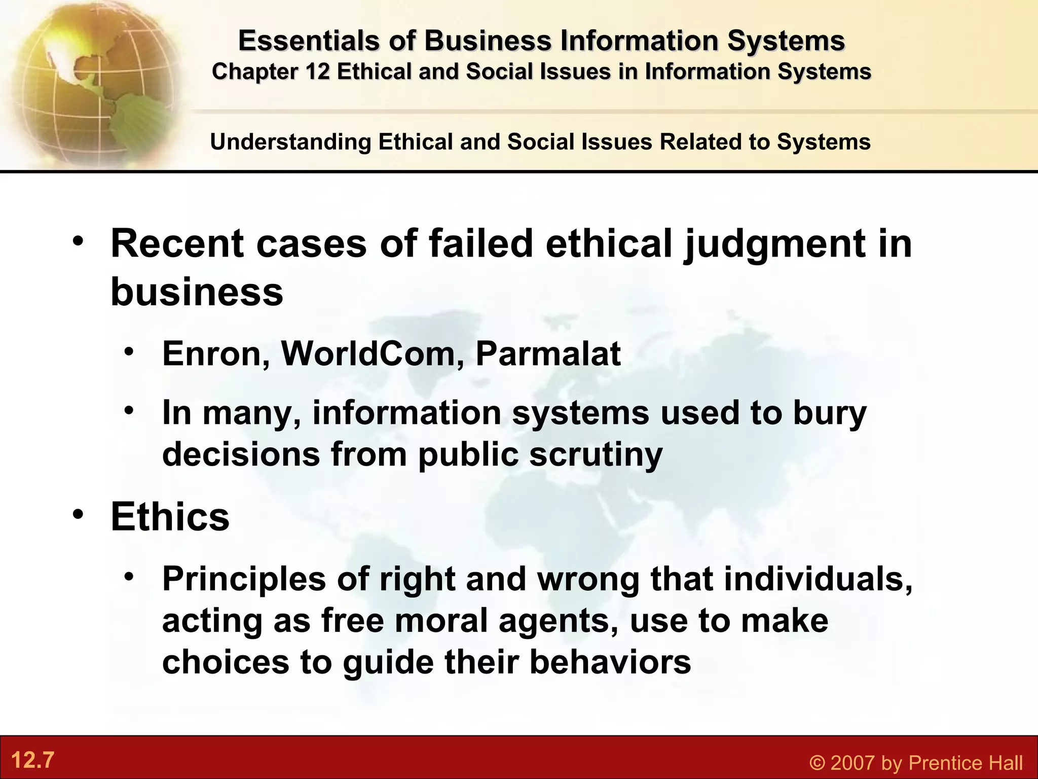 Understanding Ethical and Social Issues Related to Systems Recent cases of failed ethical judgment in business Enron, WorldCom, Parmalat In many, information systems used to bury decisions from public scrutiny Ethics  P rinciples of right and wrong that individuals, acting as free moral agents, use to make choices to guide their behaviors Essentials of Business Information Systems Chapter 12 Ethical and Social Issues in Information Systems 