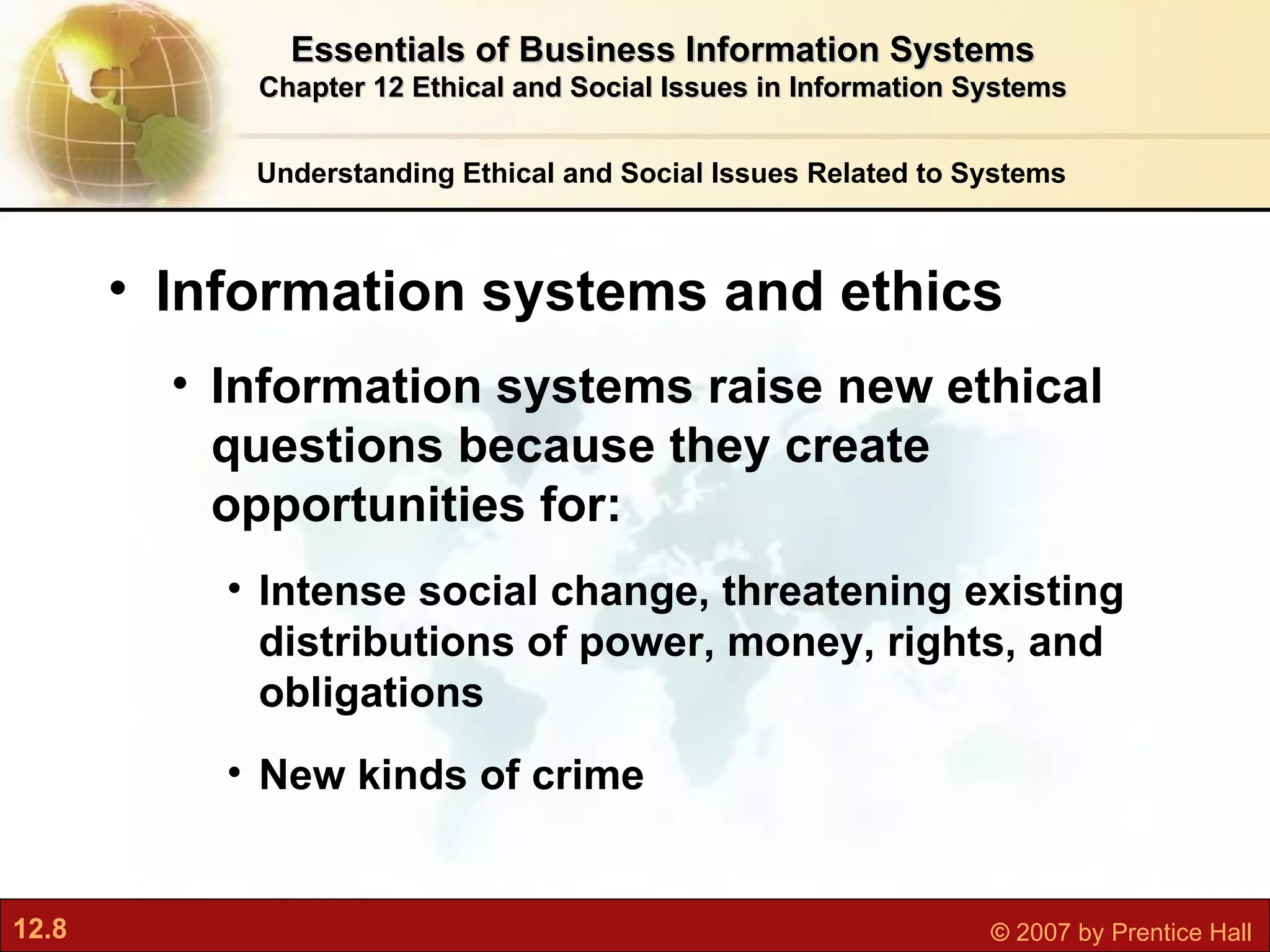 Understanding Ethical and Social Issues Related to Systems Information systems and ethics Information systems raise new ethical questions because they create opportunities for: Intense social change, threatening existing distributions of power, money, rights, and obligations New kinds of crime Essentials of Business Information Systems Chapter 12 Ethical and Social Issues in Information Systems 