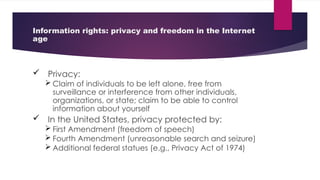 Information rights: privacy and freedom in the Internet
age
 Privacy:
 Claim of individuals to be left alone, free from
surveillance or interference from other individuals,
organizations, or state; claim to be able to control
information about yourself
 In the United States, privacy protected by:
 First Amendment (freedom of speech)
 Fourth Amendment (unreasonable search and seizure)
 Additional federal statues (e.g., Privacy Act of 1974)
 