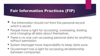 Fair Information Practices (FIP)
 The Information should not from the personal record
which is secret.
 People have a right for accessing, overseeing, looking
and changing all data about themselves.
 There is no one can accessing personal data for anything
without permission.
 System Manager have responsibility to keep data save.
 Government has a right for accessing all relationship
between companies.
 