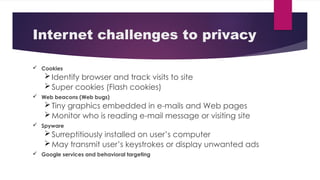 Internet challenges to privacy
 Cookies
Identify browser and track visits to site
Super cookies (Flash cookies)
 Web beacons (Web bugs)
Tiny graphics embedded in e-mails and Web pages
Monitor who is reading e-mail message or visiting site
 Spyware
Surreptitiously installed on user’s computer
May transmit user’s keystrokes or display unwanted ads
 Google services and behavioral targeting
 