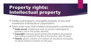 Property rights:
Intellectual property
 Intellectual property: intangible property of any kind
created by individuals or corporations
 Three main ways that intellectual property is protected:
 Trade secret: intellectual work or product belonging to
business, not in the public domain
 Copyright: statutory grant protecting intellectual property
from being copied for the life of the author, plus 70 years
 Patents: grants creator of invention an exclusive monopoly
on ideas behind invention for 20 years
 