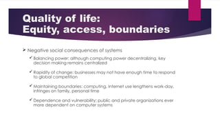 Quality of life:
Equity, access, boundaries
 Negative social consequences of systems
 Balancing power: although computing power decentralizing, key
decision making remains centralized
 Rapidity of change: businesses may not have enough time to respond
to global competition
 Maintaining boundaries: computing, Internet use lengthens work-day,
infringes on family, personal time
 Dependence and vulnerability: public and private organizations ever
more dependent on computer systems
 