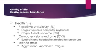 Quality of life:
Equity, access, boundaries
 Health risks
 Repetitive stress injury (RSI)
 Largest source is computer keyboards
 Carpal tunnel syndrome (CTS)
 Computer vision syndrome (CVS)
 Eyestrain and headaches related to screen use
 Techno stress
 Aggravation, impatience, fatigue
 