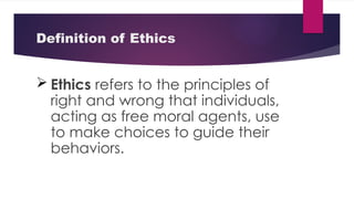Definition of Ethics
 Ethics refers to the principles of
right and wrong that individuals,
acting as free moral agents, use
to make choices to guide their
behaviors.
 