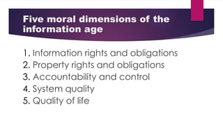 Five moral dimensions of the
information age
1. Information rights and obligations
2. Property rights and obligations
3. Accountability and control
4. System quality
5. Quality of life
 