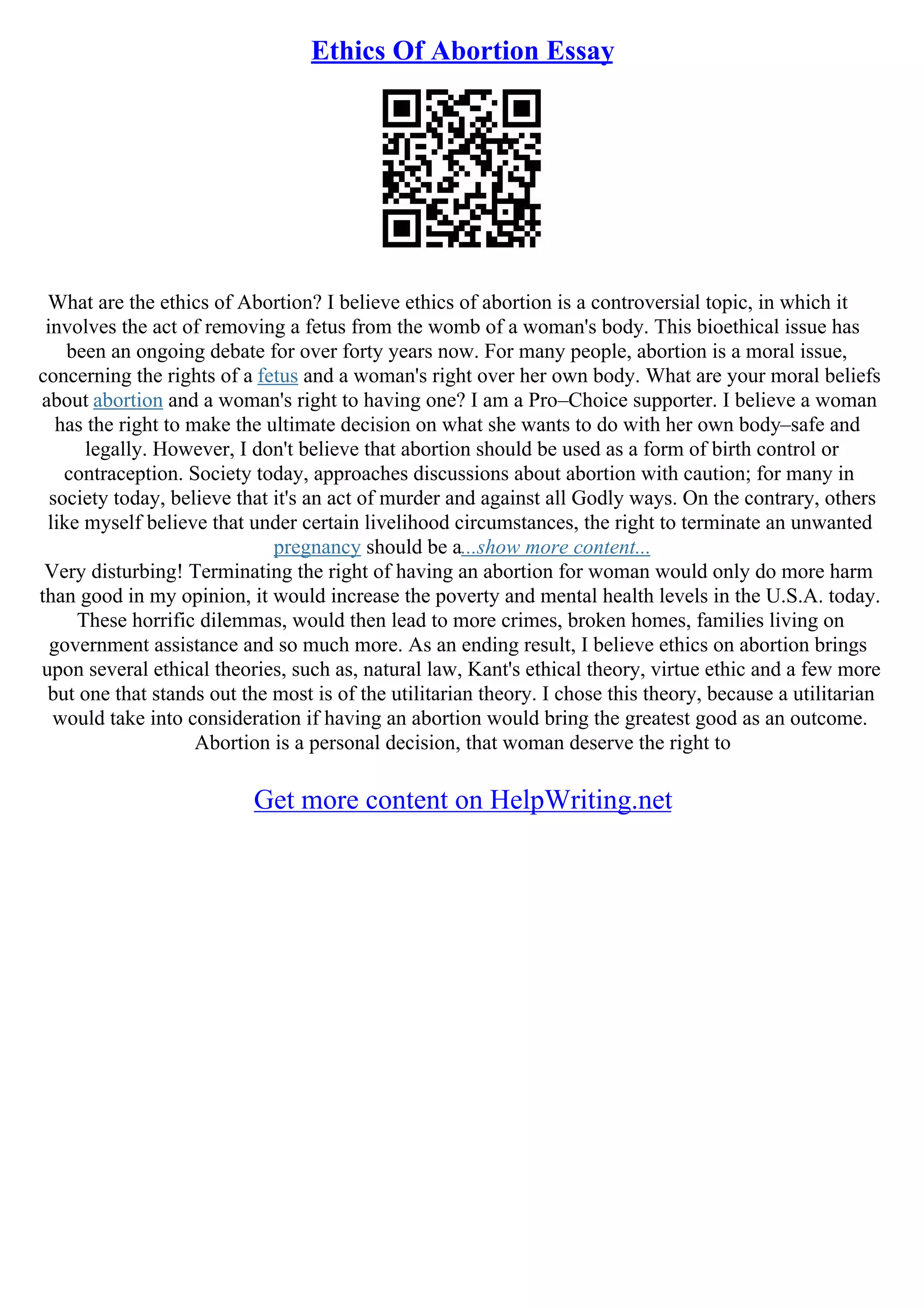 Ethics Of Abortion Essay
What are the ethics of Abortion? I believe ethics of abortion is a controversial topic, in which it
involves the act of removing a fetus from the womb of a woman's body. This bioethical issue has
been an ongoing debate for over forty years now. For many people, abortion is a moral issue,
concerning the rights of a fetus and a woman's right over her own body. What are your moral beliefs
about abortion and a woman's right to having one? I am a Pro–Choice supporter. I believe a woman
has the right to make the ultimate decision on what she wants to do with her own body–safe and
legally. However, I don't believe that abortion should be used as a form of birth control or
contraception. Society today, approaches discussions about abortion with caution; for many in
society today, believe that it's an act of murder and against all Godly ways. On the contrary, others
like myself believe that under certain livelihood circumstances, the right to terminate an unwanted
pregnancy should be a...show more content...
Very disturbing! Terminating the right of having an abortion for woman would only do more harm
than good in my opinion, it would increase the poverty and mental health levels in the U.S.A. today.
These horrific dilemmas, would then lead to more crimes, broken homes, families living on
government assistance and so much more. As an ending result, I believe ethics on abortion brings
upon several ethical theories, such as, natural law, Kant's ethical theory, virtue ethic and a few more
but one that stands out the most is of the utilitarian theory. I chose this theory, because a utilitarian
would take into consideration if having an abortion would bring the greatest good as an outcome.
Abortion is a personal decision, that woman deserve the right to
Get more content on HelpWriting.net
 