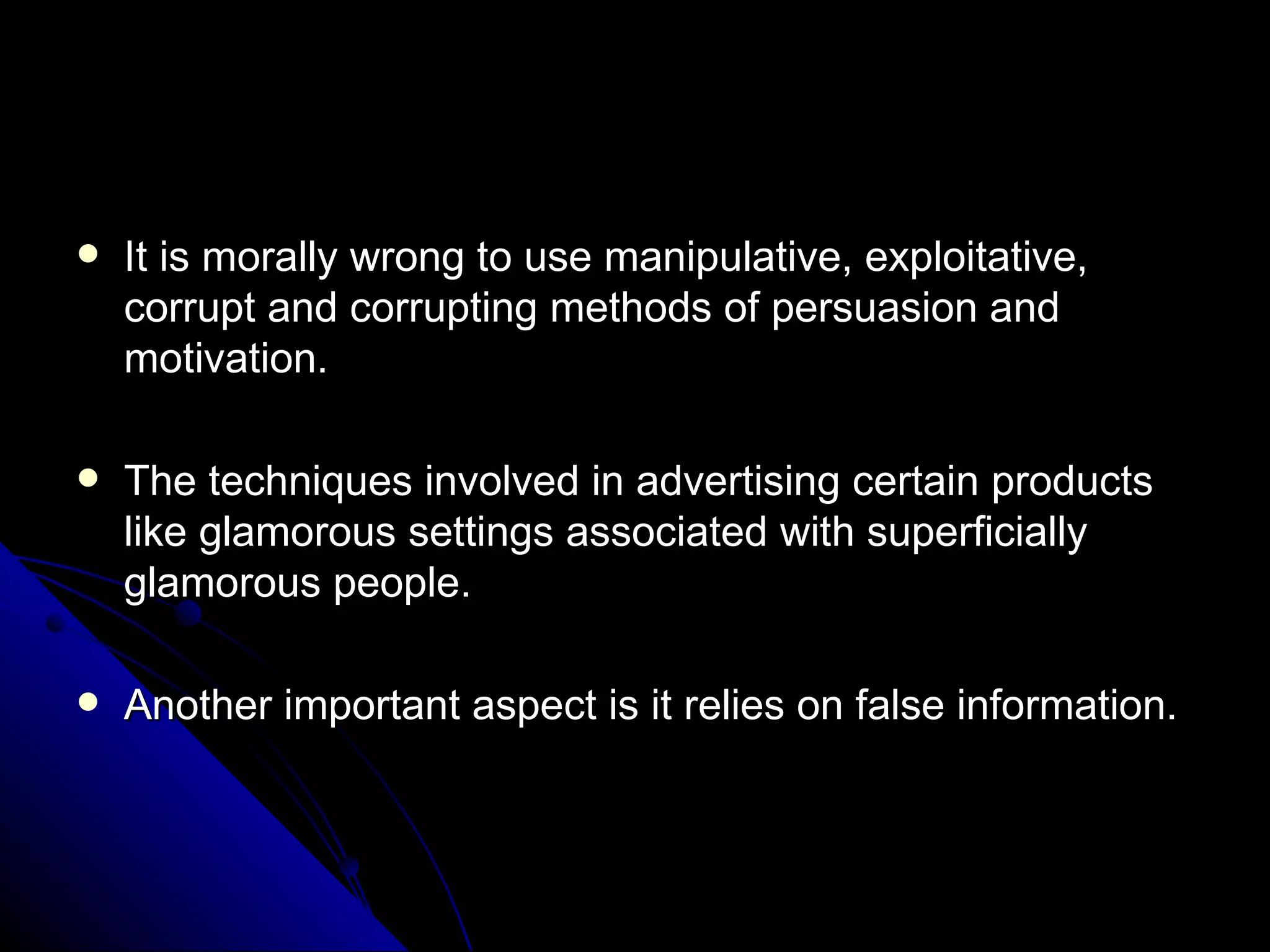 It is morally wrong to use manipulative, exploitative, corrupt and corrupting methods of persuasion and motivation. The techniques involved in advertising certain products like glamorous settings associated with superficially glamorous people.  Another important aspect is it relies on false information. 
