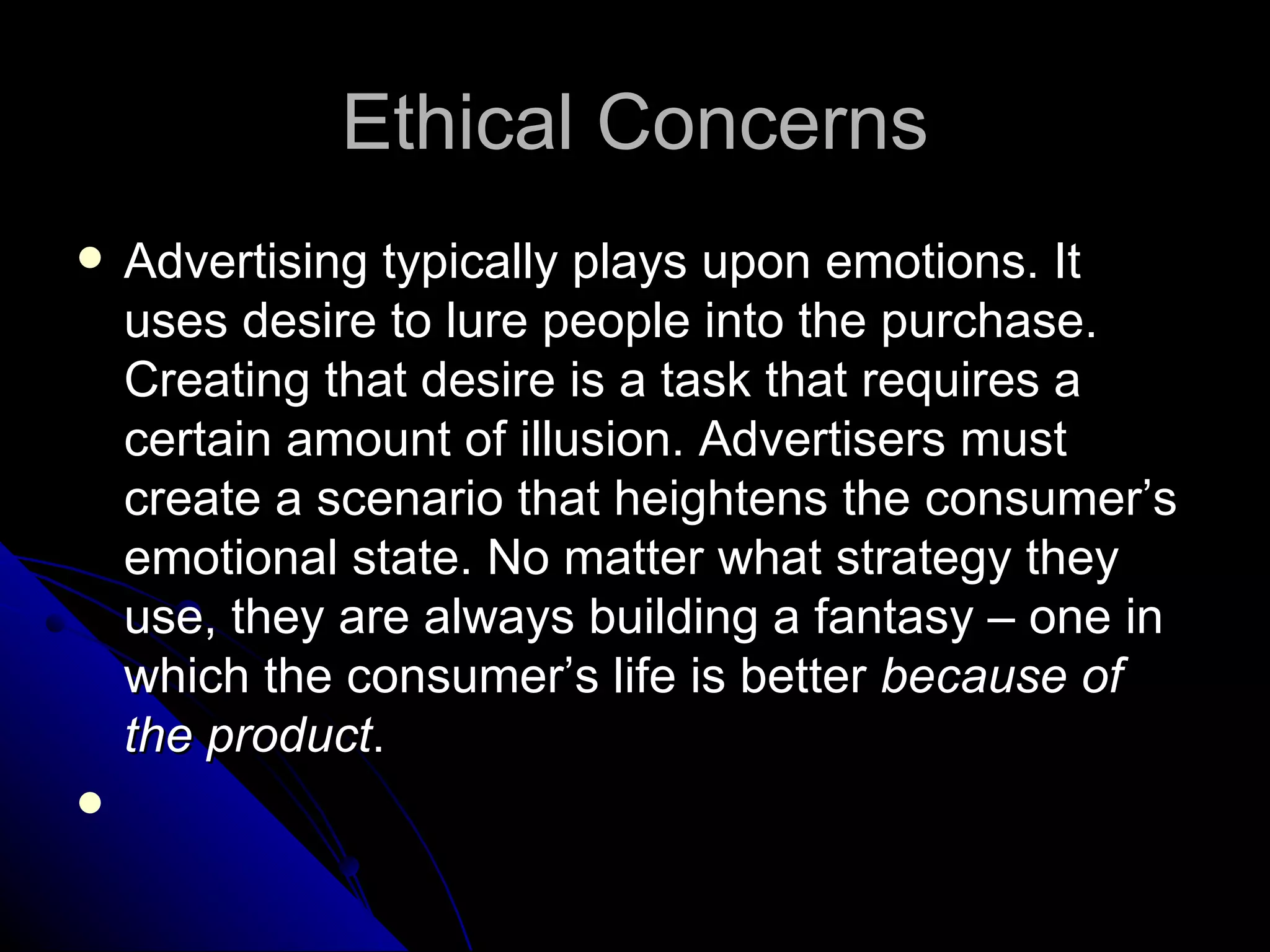 Ethical Concerns Advertising typically plays upon emotions. It uses desire to lure people into the purchase. Creating that desire is a task that requires a certain amount of illusion. Advertisers must create a scenario that heightens the consumer’s emotional state. No matter what strategy they use, they are always building a fantasy – one in which the consumer’s life is better  because of the product . 