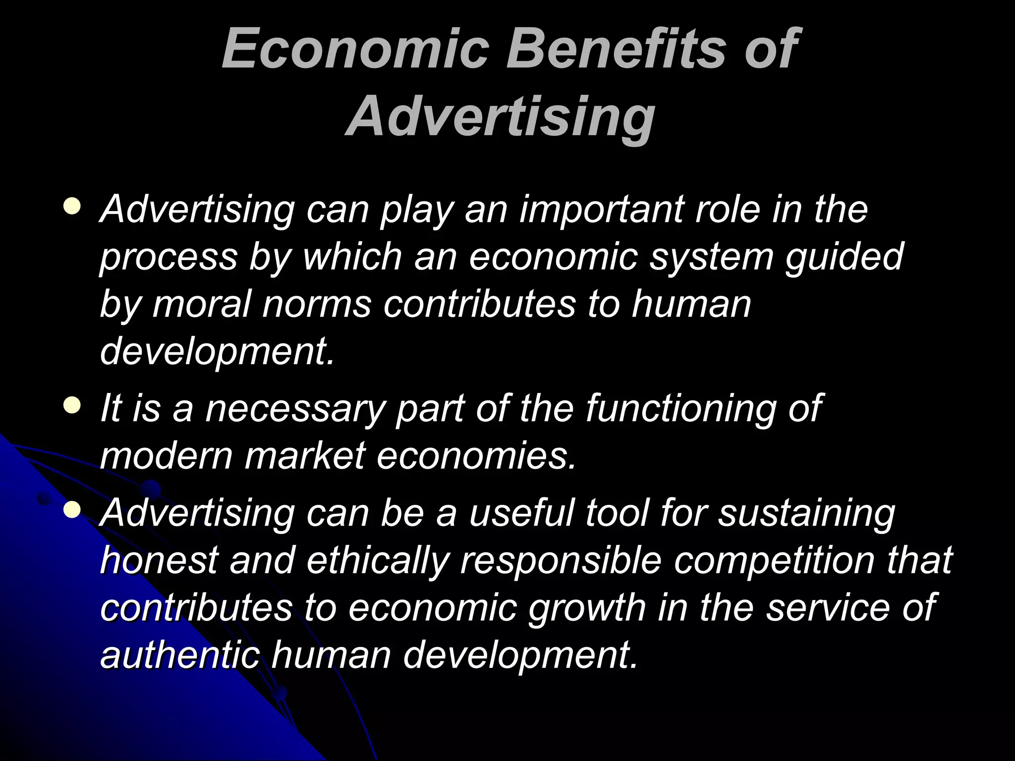 Economic Benefits of Advertising   Advertising can play an important role in the process by which an economic system guided by moral norms contributes to human development.  It is a necessary part of the functioning of modern market economies. Advertising can be a useful tool for sustaining honest and ethically responsible competition that contributes to economic growth in the service of authentic human development.  