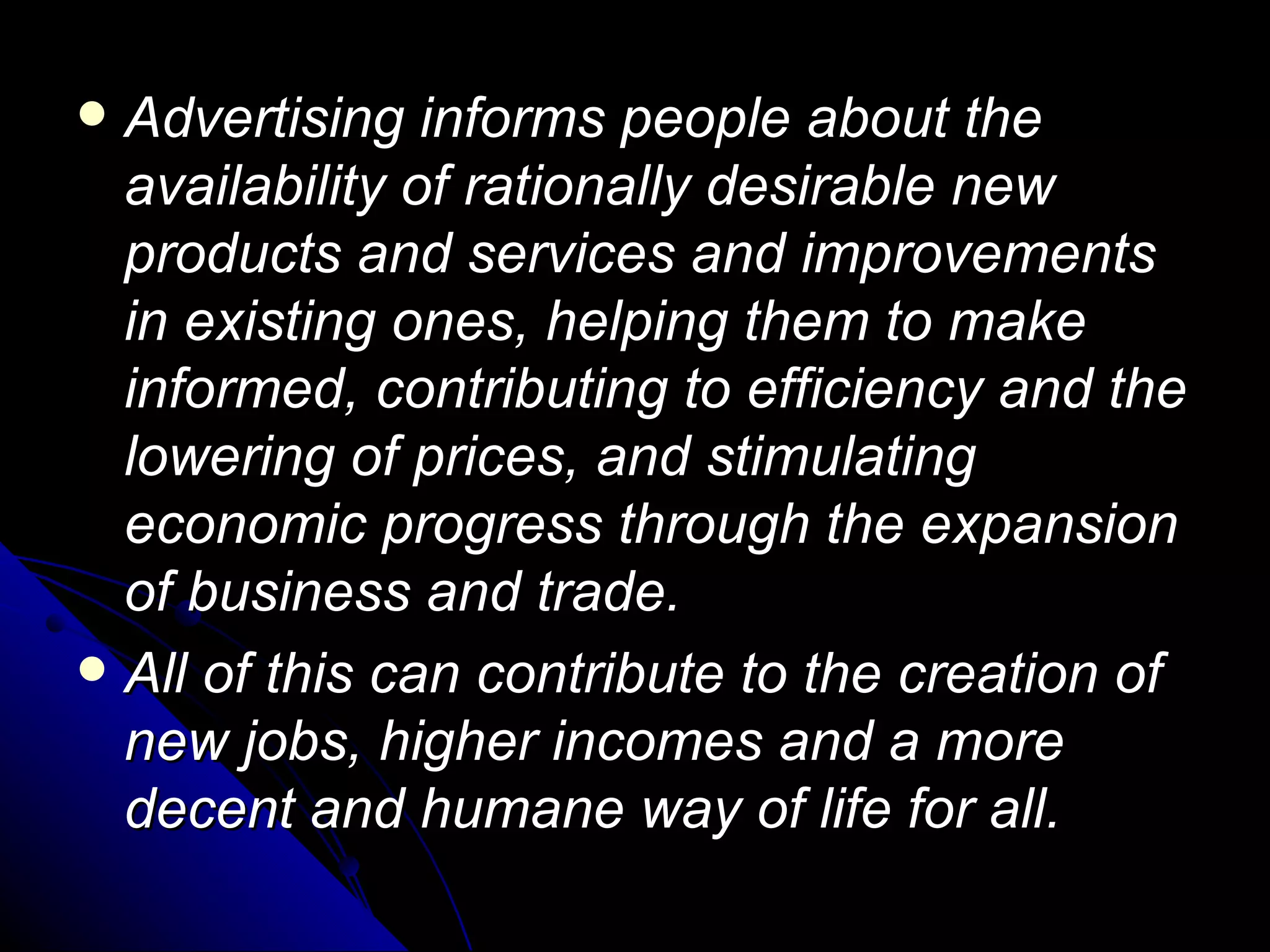 Advertising informs people about the availability of rationally desirable new products and services and improvements in existing ones, helping them to make informed, contributing to efficiency and the lowering of prices, and stimulating economic progress through the expansion of business and trade.  All of this can contribute to the creation of new jobs, higher incomes and a more decent and humane way of life for all.  