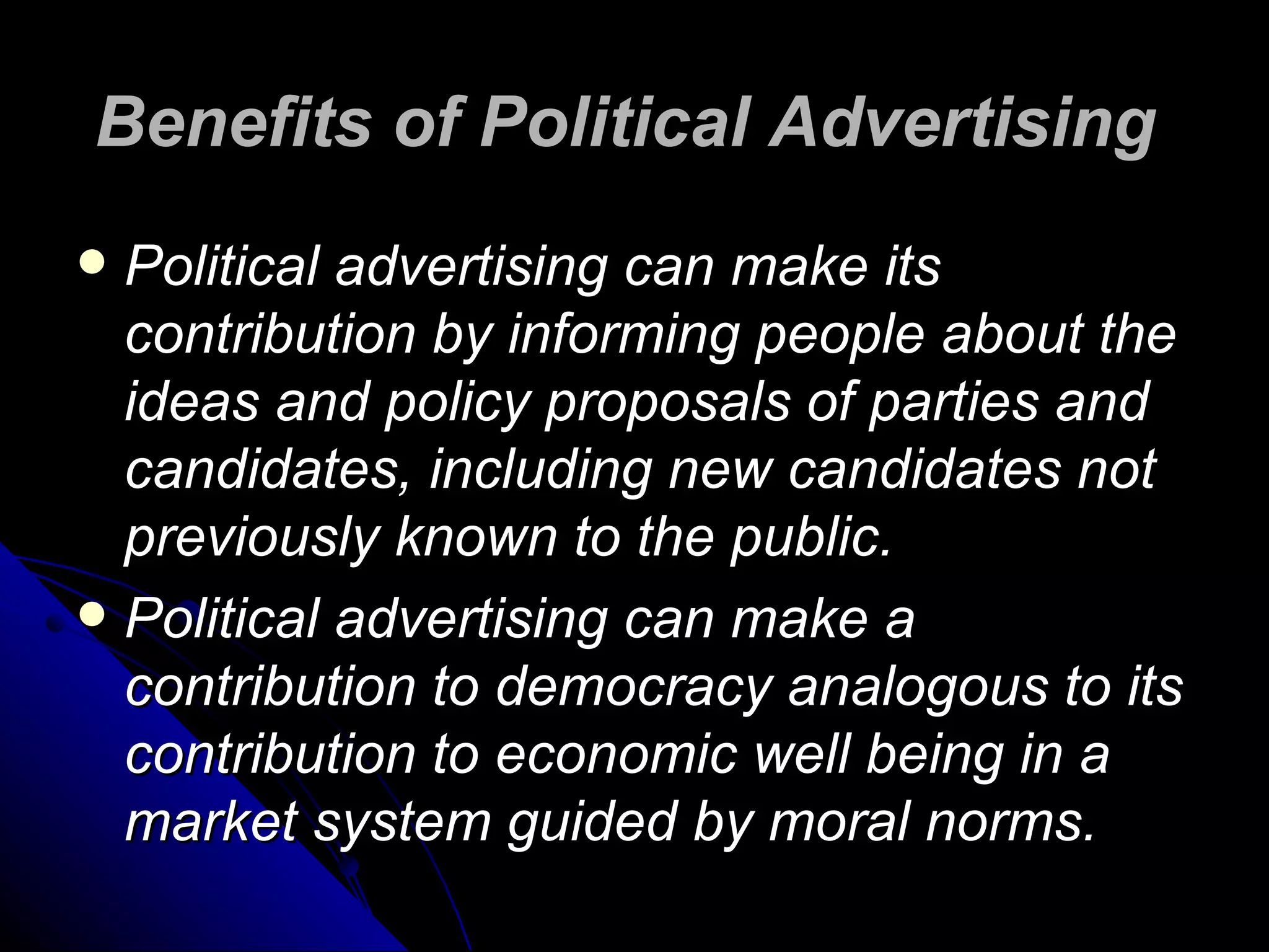 Benefits of Political Advertising   Political advertising can make its contribution by informing people about the ideas and policy proposals of parties and candidates, including new candidates not previously known to the public.  Political advertising can make a contribution to democracy analogous to its contribution to economic well being in a market system guided by moral norms.  