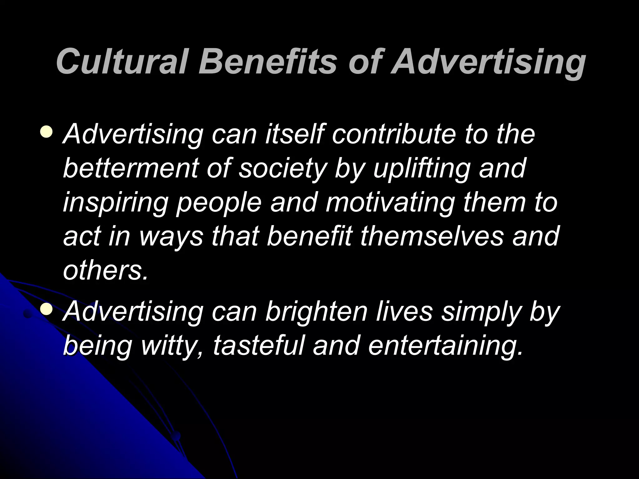 Cultural Benefits of Advertising Advertising can itself contribute to the betterment of society by uplifting and inspiring people and motivating them to act in ways that benefit themselves and others.  Advertising can brighten lives simply by being witty, tasteful and entertaining.  