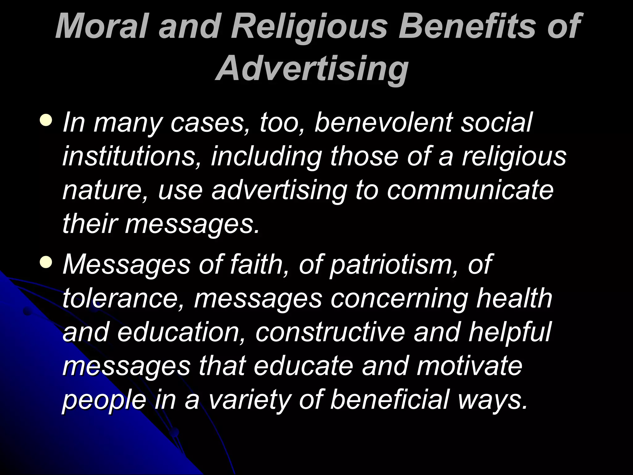 Moral and Religious Benefits of Advertising   In many cases, too, benevolent social institutions, including those of a religious nature, use advertising to communicate their messages.  Messages of faith, of patriotism, of tolerance, messages concerning health and education, constructive and helpful messages that educate and motivate people in a variety of beneficial ways. 