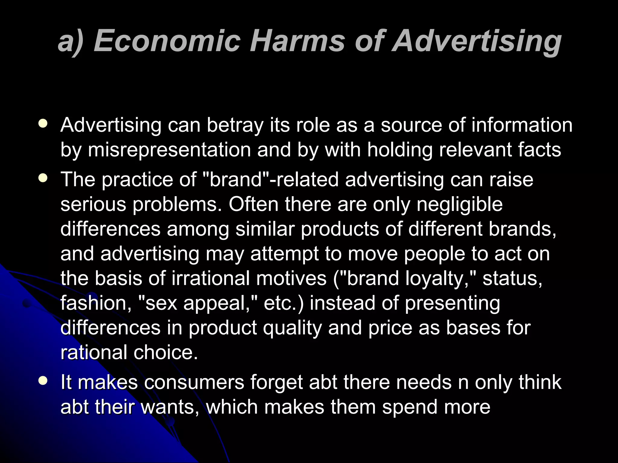a) Economic Harms of Advertising Advertising can betray its role as a source of information by misrepresentation and by with holding relevant facts The practice of "brand"-related advertising can raise serious problems. Often there are only negligible differences among similar products of different brands, and advertising may attempt to move people to act on the basis of irrational motives ("brand loyalty," status, fashion, "sex appeal," etc.) instead of presenting differences in product quality and price as bases for rational choice. It makes consumers forget abt there needs n only think abt their wants, which makes them spend more 