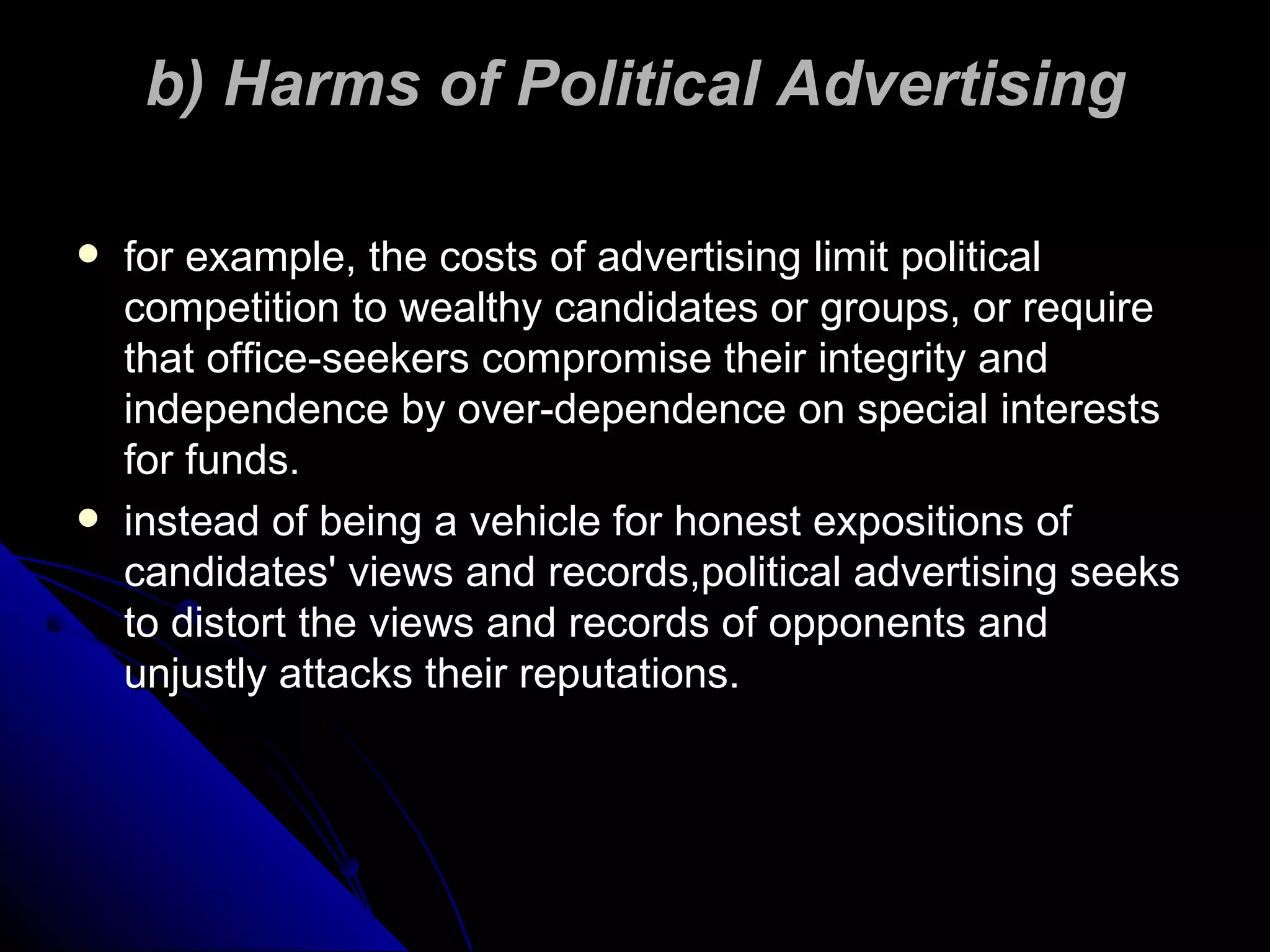 b) Harms of Political Advertising for example, the costs of advertising limit political competition to wealthy candidates or groups, or require that office-seekers compromise their integrity and independence by over-dependence on special interests for funds. instead of being a vehicle for honest expositions of candidates' views and records,political advertising seeks to distort the views and records of opponents and unjustly attacks their reputations. 