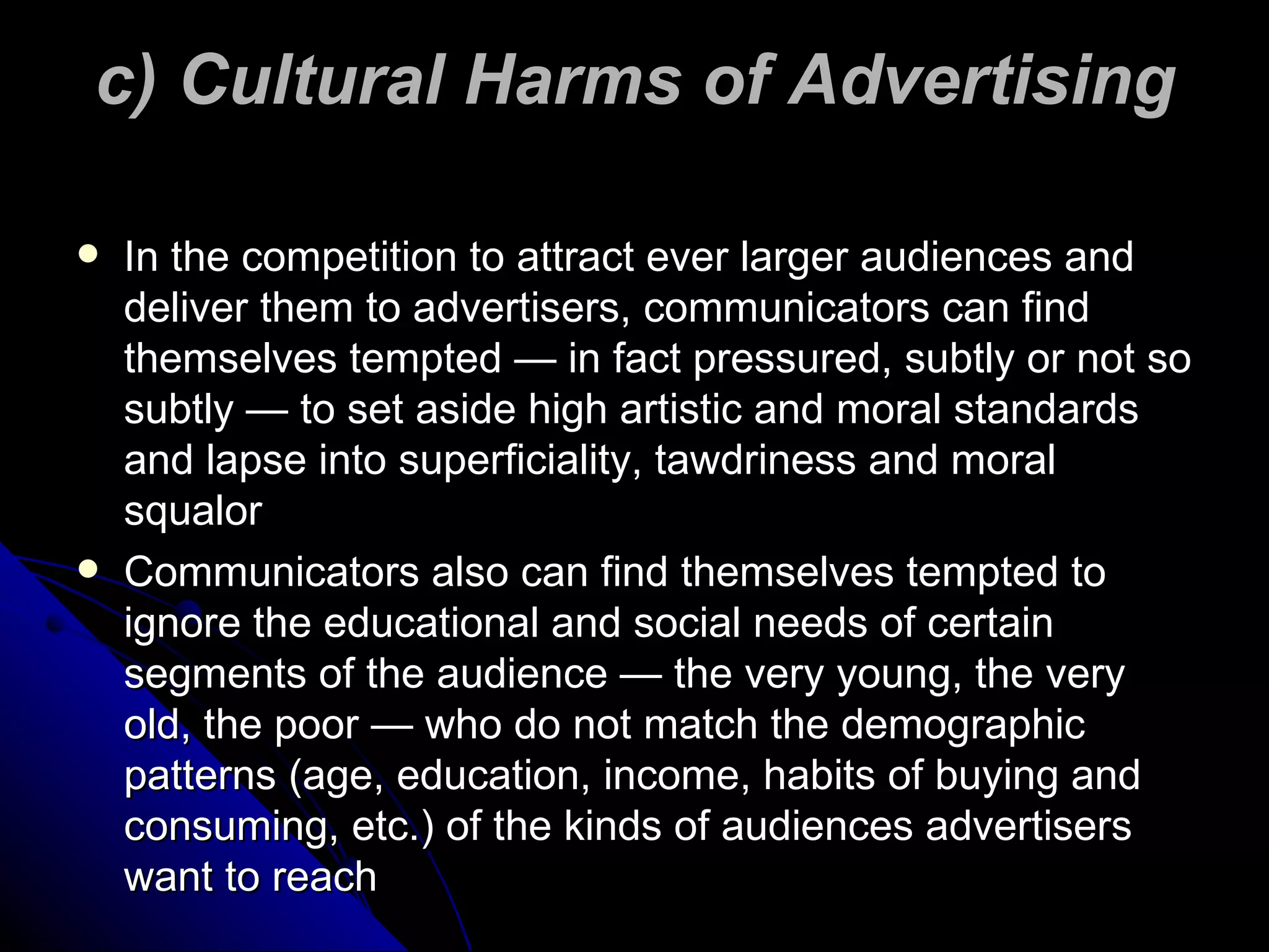 c) Cultural Harms of Advertising In the competition to attract ever larger audiences and deliver them to advertisers, communicators can find themselves tempted — in fact pressured, subtly or not so subtly — to set aside high artistic and moral standards and lapse into superficiality, tawdriness and moral squalor Communicators also can find themselves tempted to ignore the educational and social needs of certain segments of the audience — the very young, the very old, the poor — who do not match the demographic patterns (age, education, income, habits of buying and consuming, etc.) of the kinds of audiences advertisers want to reach 