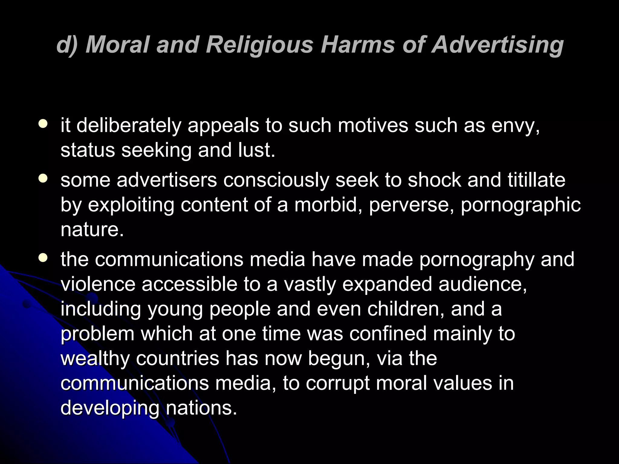 d) Moral and Religious Harms of Advertising it deliberately appeals to such motives such as envy, status seeking and lust.  some advertisers consciously seek to shock and titillate by exploiting content of a morbid, perverse, pornographic nature. the communications media have made pornography and violence accessible to a vastly expanded audience, including young people and even children, and a problem which at one time was confined mainly to wealthy countries has now begun, via the communications media, to corrupt moral values in developing nations. 