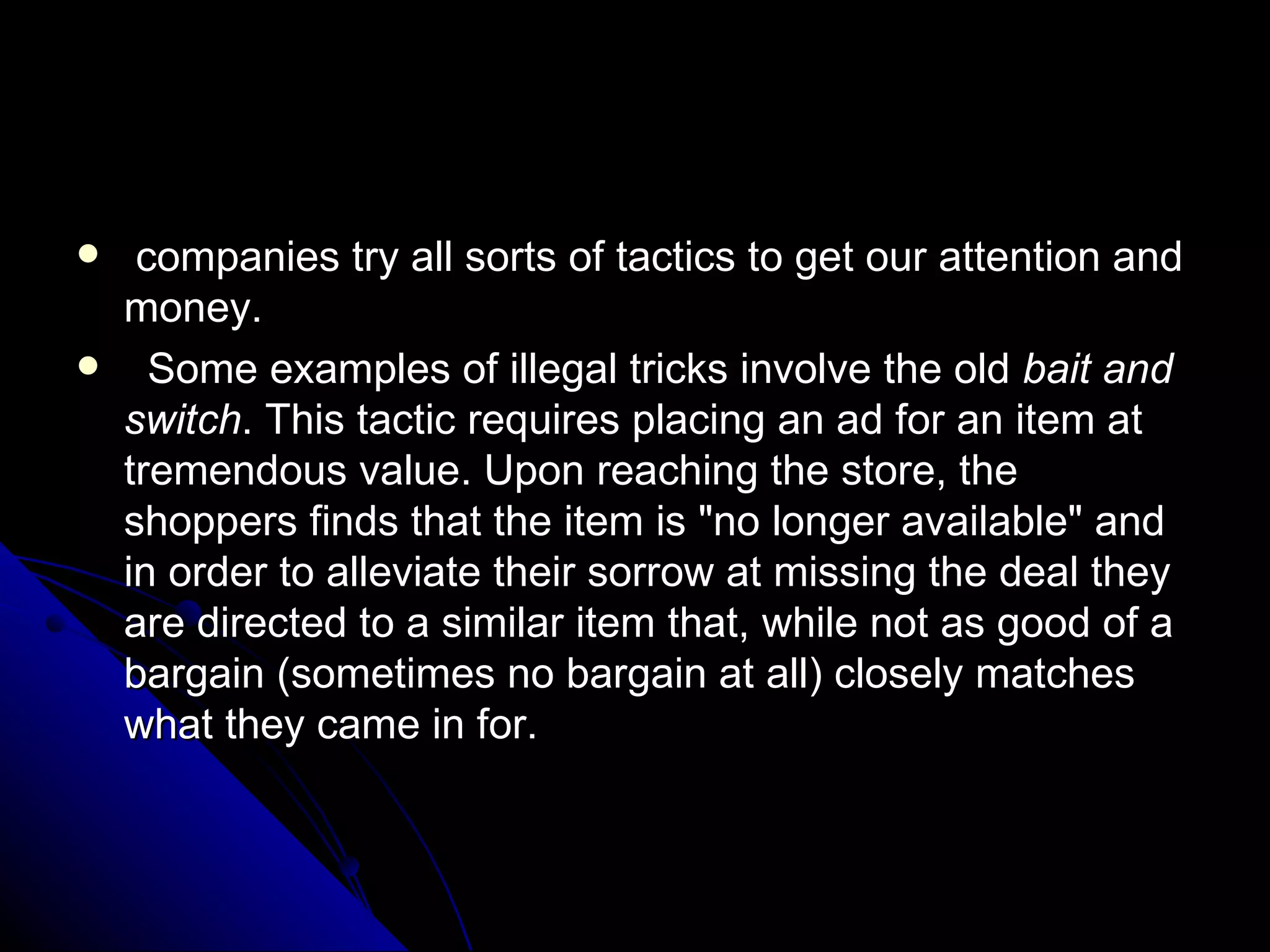companies try all sorts of tactics to get our attention and money. Some examples of illegal tricks involve the old  bait and switch . This tactic requires placing an ad for an item at tremendous value. Upon reaching the store, the shoppers finds that the item is "no longer available" and in order to alleviate their sorrow at missing the deal they are directed to a similar item that, while not as good of a bargain (sometimes no bargain at all) closely matches what they came in for. 