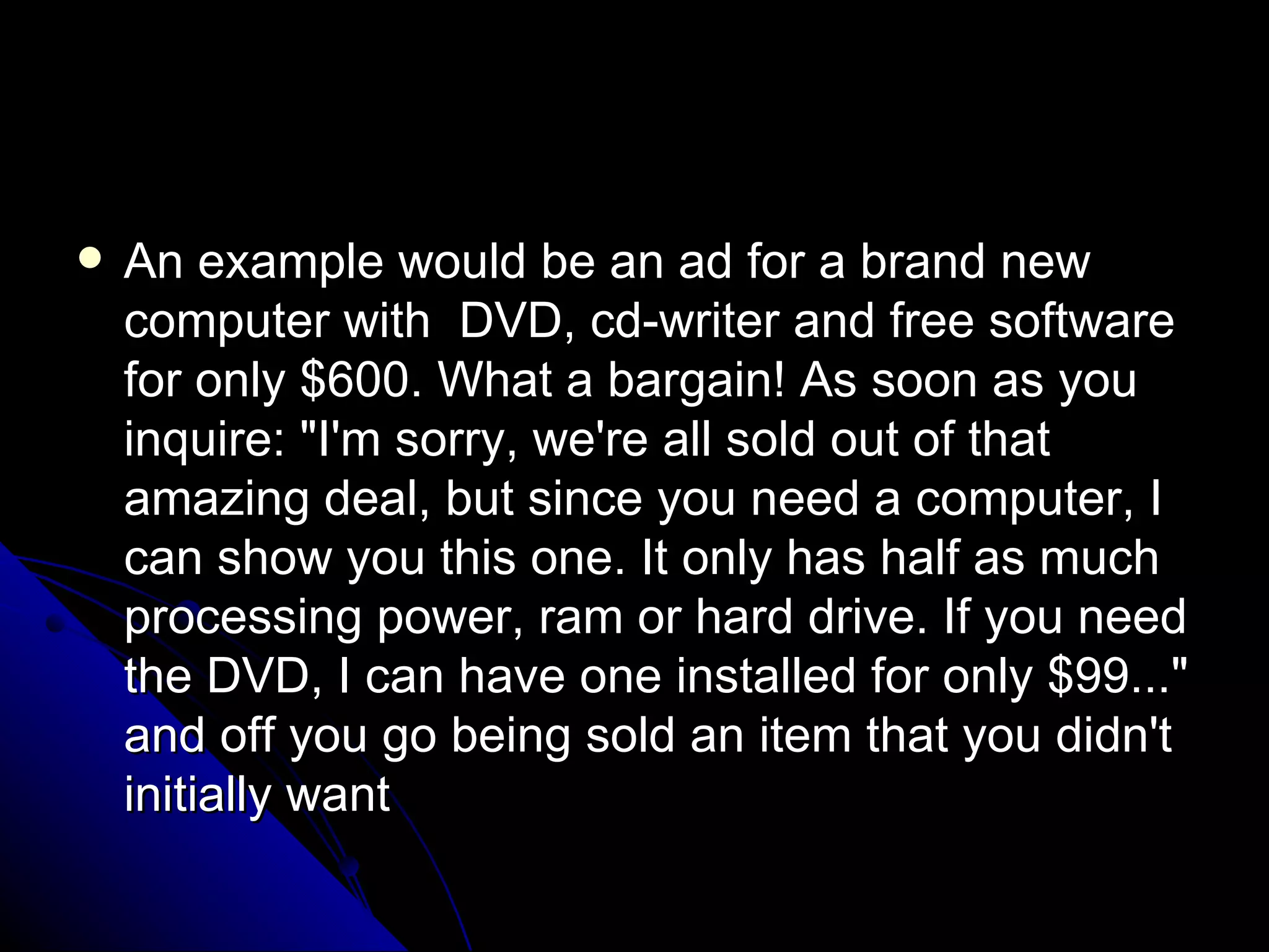 An example would be an ad for a brand new computer with  DVD, cd-writer and free software for only $600. What a bargain! As soon as you inquire: "I'm sorry, we're all sold out of that amazing deal, but since you need a computer, I can show you this one. It only has half as much processing power, ram or hard drive. If you need the DVD, I can have one installed for only $99..." and off you go being sold an item that you didn't initially want 