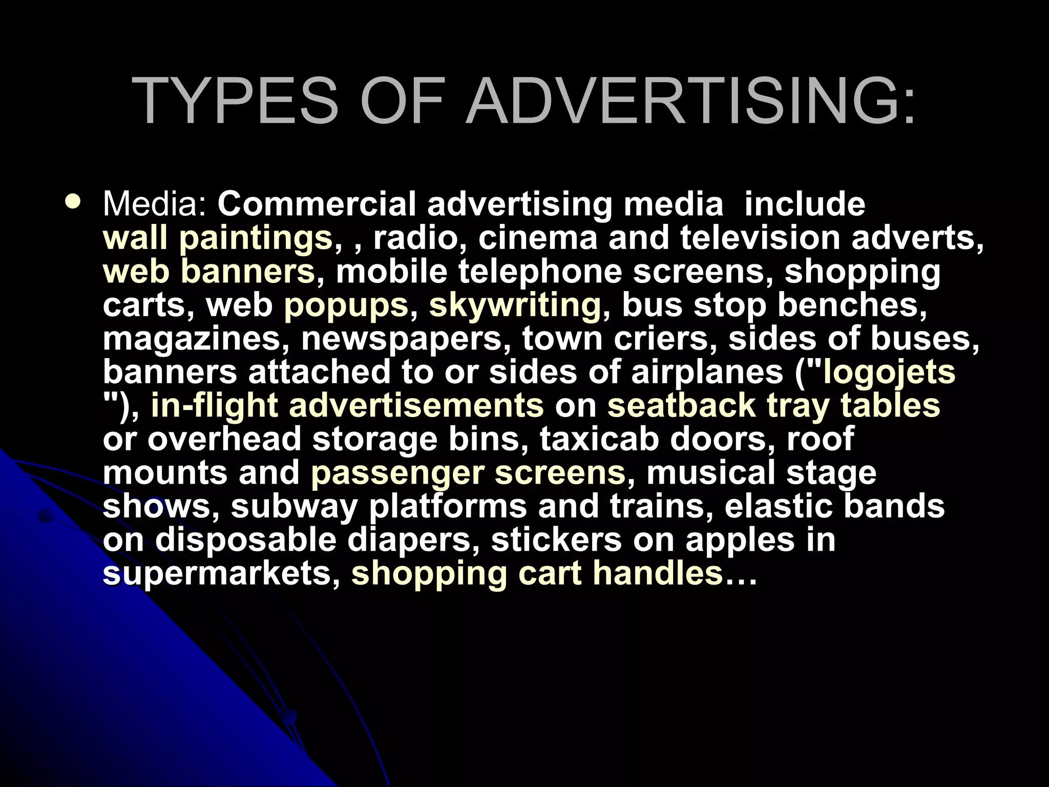 TYPES OF ADVERTISING: Media:  Commercial advertising media  include  wall paintings , , radio, cinema and television adverts,  web banners , mobile telephone screens, shopping carts, web  popups ,  skywriting , bus stop benches,  magazines, newspapers, town criers, sides of buses, banners attached to or sides of airplanes (" logojets "),  in-flight advertisements  on  seatback tray tables  or overhead storage bins, taxicab doors, roof mounts and  passenger screens , musical stage shows, subway platforms and trains, elastic bands on disposable diapers, stickers on apples in supermarkets,  shopping cart handles … 