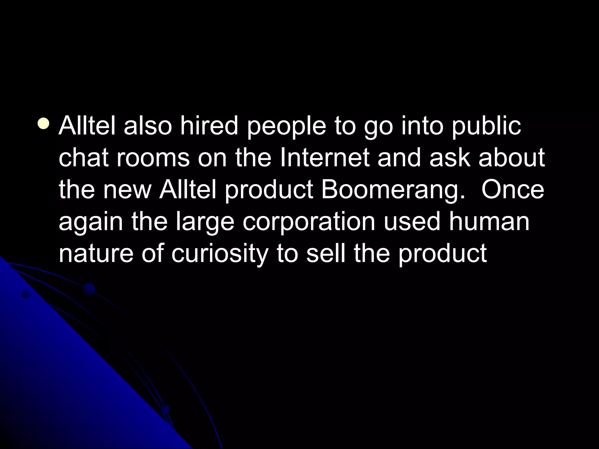 Alltel also hired people to go into public chat rooms on the Internet and ask about the new Alltel product Boomerang.  Once again the large corporation used human nature of curiosity to sell the product 