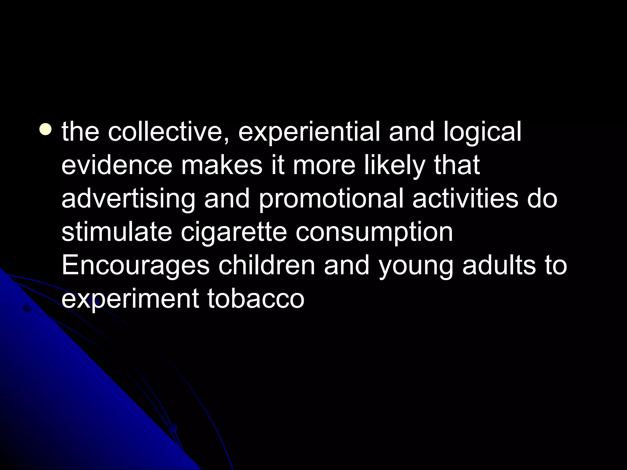 the collective, experiential and logical evidence makes it more likely that advertising and promotional activities do stimulate cigarette consumption Encourages children and young adults to experiment tobacco 