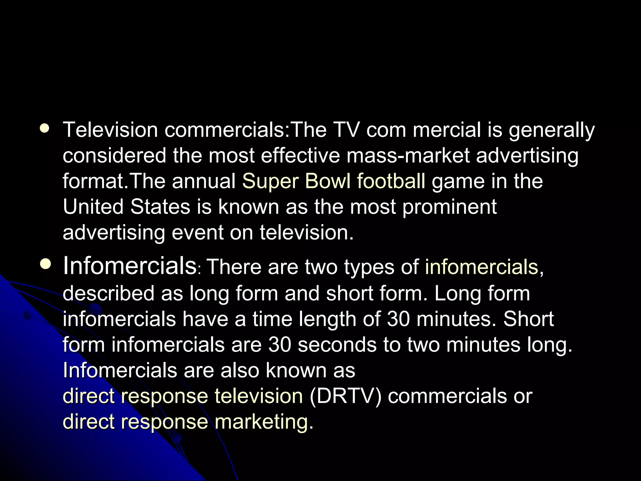 Television   commercials:The TV com mercial is generally considered the most effective mass-market advertising format.The annual  Super Bowl   football  game in the United States is known as the most prominent advertising event on television. Infomercials :  There are two types of  infomercials , described as long form and short form. Long form infomercials have a time length of 30 minutes. Short form infomercials are 30 seconds to two minutes long. Infomercials are also known as  direct response television  (DRTV) commercials or  direct response marketing . 