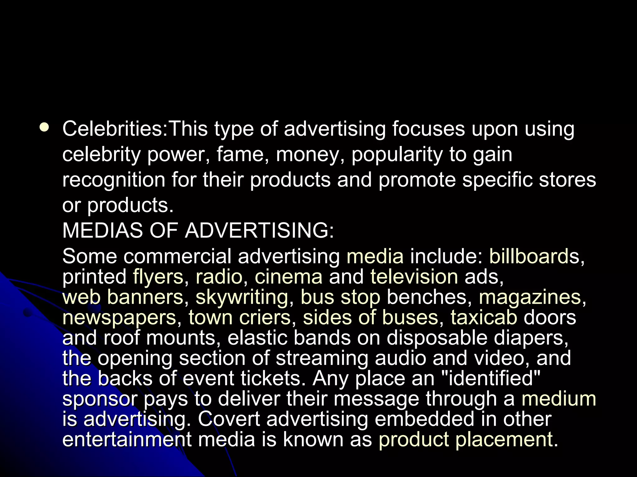 Celebrities:This type of advertising focuses upon using celebrity power, fame, money, popularity to gain recognition for their products and promote specific stores or products. MEDIAS OF ADVERTISING: Some commercial advertising  media  include:  billboard s, printed  flyers ,  radio ,  cinema  and  television  ads,  web banners ,  skywriting ,  bus stop  benches,  magazines ,  newspapers ,  town criers ,  sides of buses ,  taxicab  doors and roof mounts, elastic bands on disposable diapers, the opening section of streaming audio and video, and the backs of event tickets. Any place an "identified" sponsor pays to deliver their message through a  medium  is advertising. Covert advertising embedded in other entertainment media is known as  product placement . 