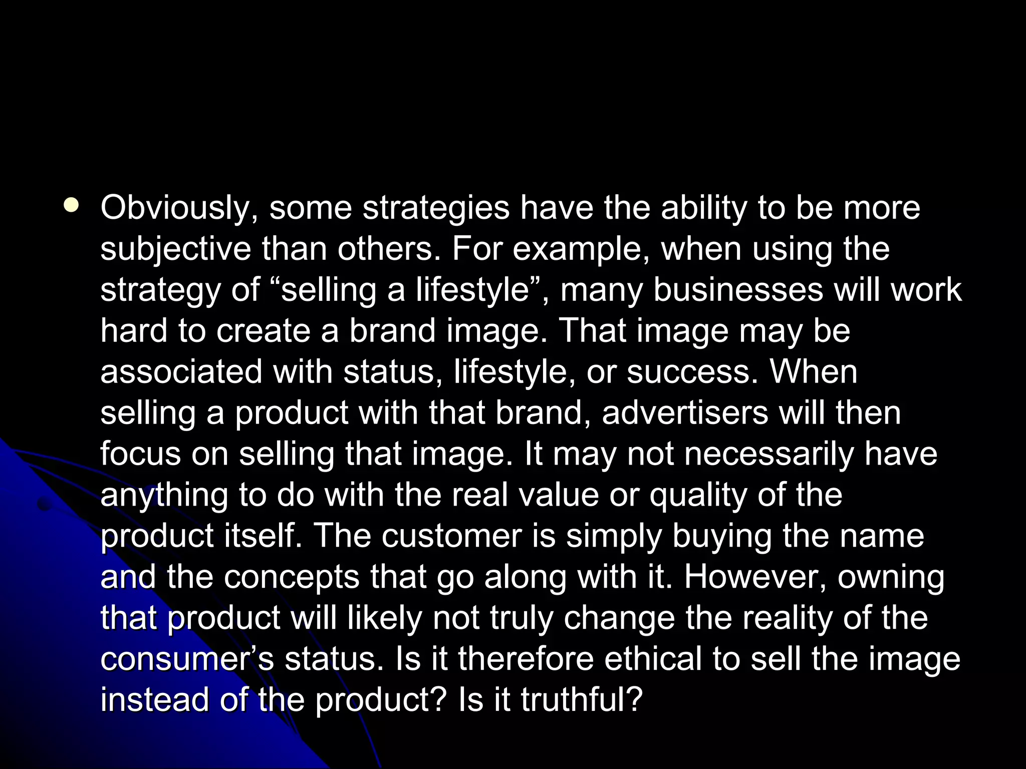 Obviously, some strategies have the ability to be more subjective than others. For example, when using the strategy of “selling a lifestyle”, many businesses will work hard to create a brand image. That image may be associated with status, lifestyle, or success. When selling a product with that brand, advertisers will then focus on selling that image. It may not necessarily have anything to do with the real value or quality of the product itself. The customer is simply buying the name and the concepts that go along with it. However, owning that product will likely not truly change the reality of the consumer’s status. Is it therefore ethical to sell the image instead of the product? Is it truthful? 