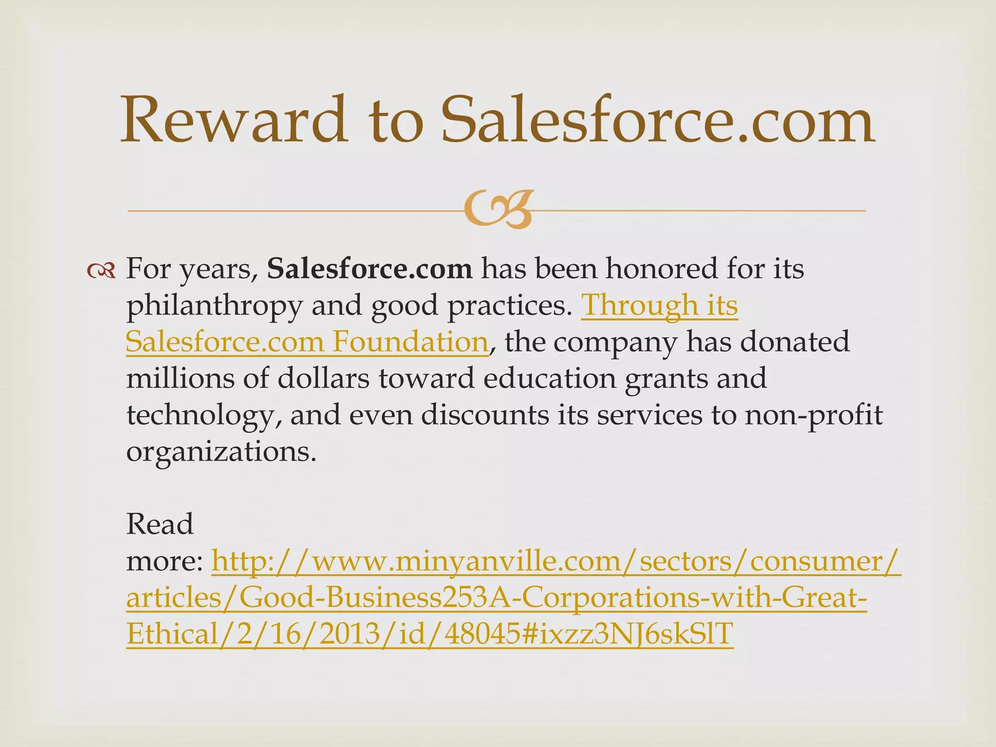 
 For years, Salesforce.com has been honored for its
philanthropy and good practices. Through its
Salesforce.com Foundation, the company has donated
millions of dollars toward education grants and
technology, and even discounts its services to non-profit
organizations.
Read
more: http://www.minyanville.com/sectors/consumer/
articles/Good-Business253A-Corporations-with-Great-
Ethical/2/16/2013/id/48045#ixzz3NJ6skSlT
Reward to Salesforce.com
 
