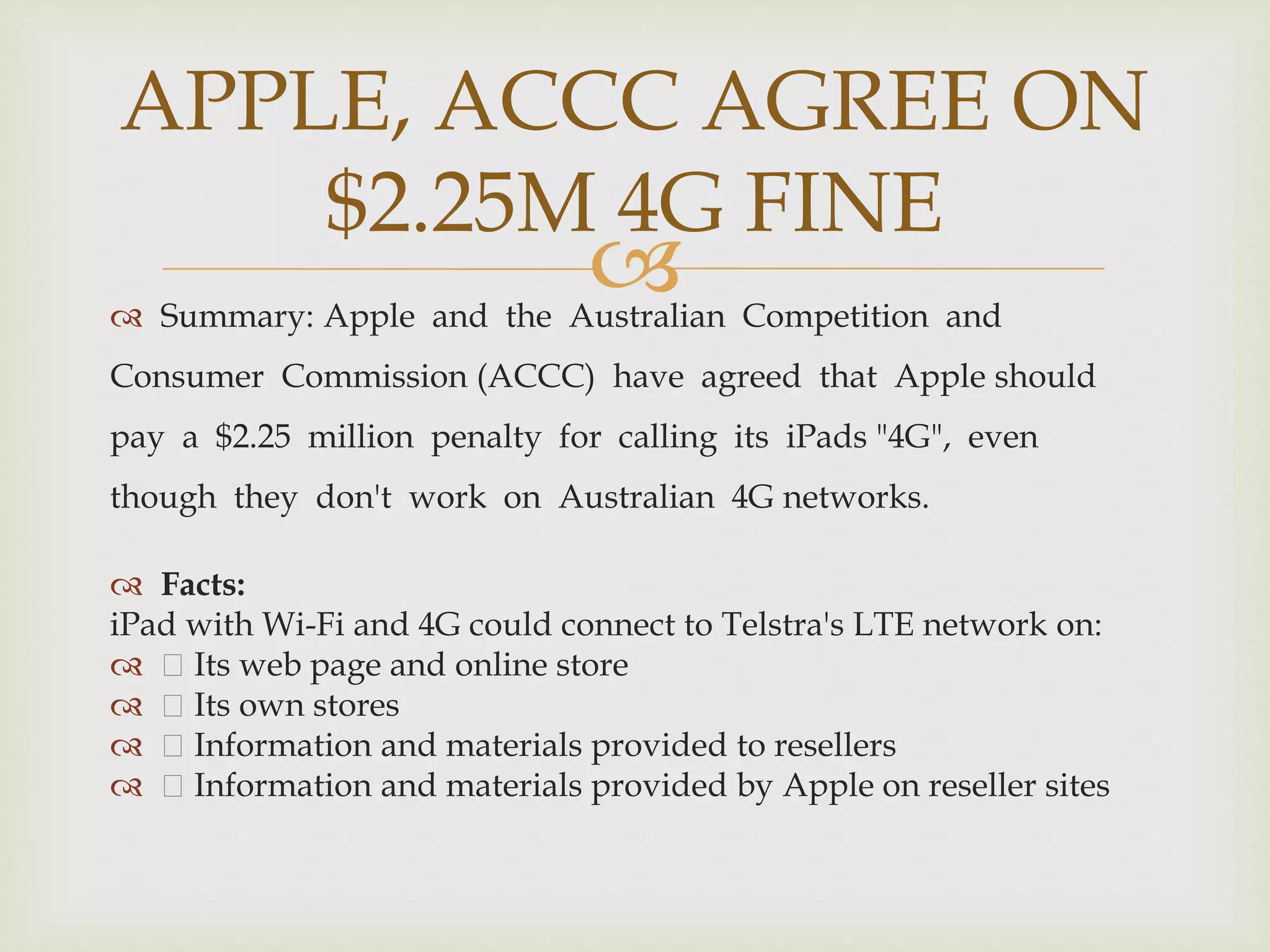  Summary: Apple and the Australian Competition and
Consumer Commission (ACCC) have agreed that Apple should
pay a $2.25 million penalty for calling its iPads "4G", even
though they don't work on Australian 4G networks.
 Facts:
iPad with Wi-Fi and 4G could connect to Telstra's LTE network on:
 Its web page and online store
 Its own stores
 Information and materials provided to resellers
 Information and materials provided by Apple on reseller sites
APPLE, ACCC AGREE ON
$2.25M 4G FINE
 