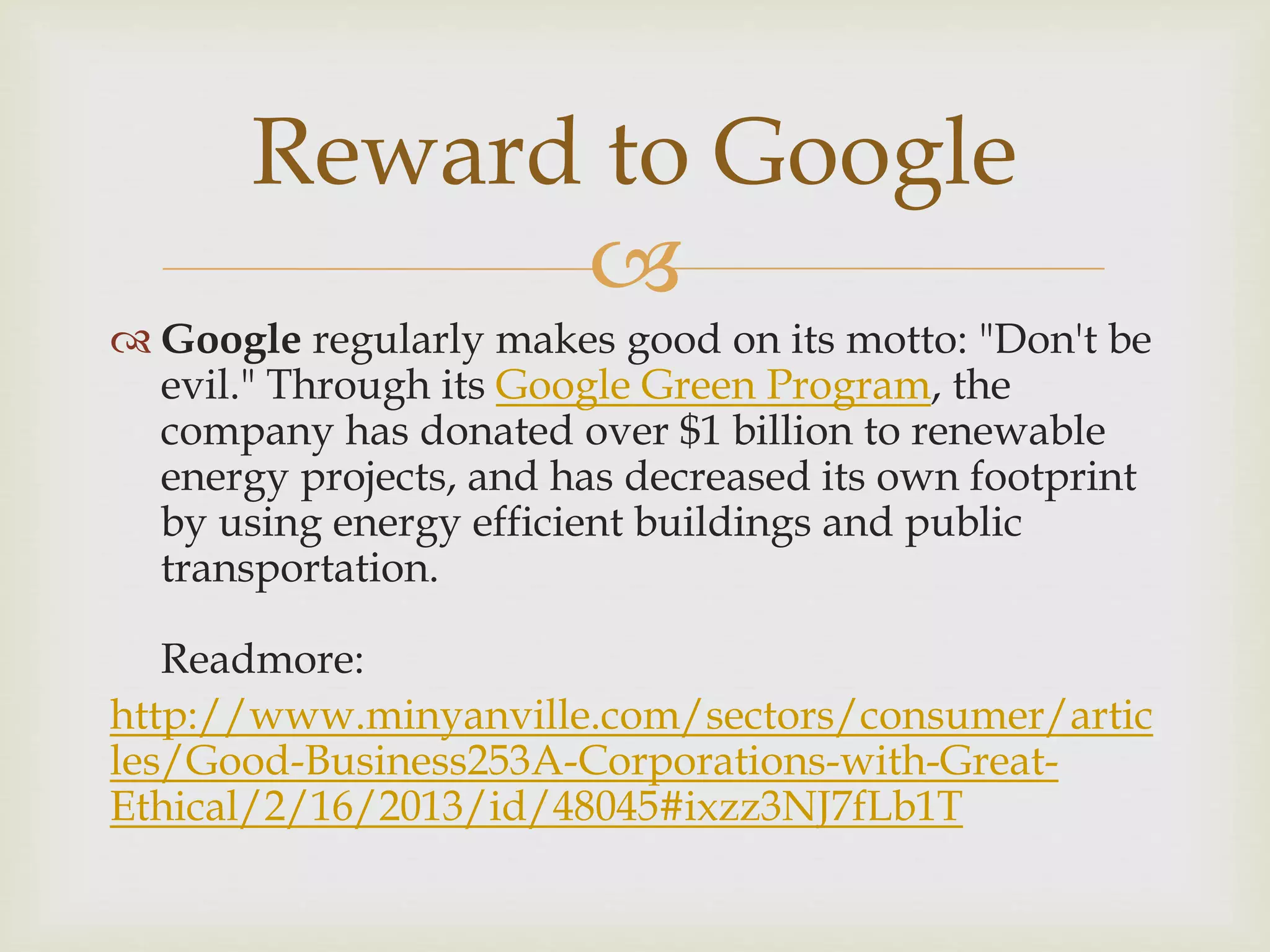 
 Google regularly makes good on its motto: "Don't be
evil." Through its Google Green Program, the
company has donated over $1 billion to renewable
energy projects, and has decreased its own footprint
by using energy efficient buildings and public
transportation.
Readmore:
http://www.minyanville.com/sectors/consumer/artic
les/Good-Business253A-Corporations-with-Great-
Ethical/2/16/2013/id/48045#ixzz3NJ7fLb1T
Reward to Google
 