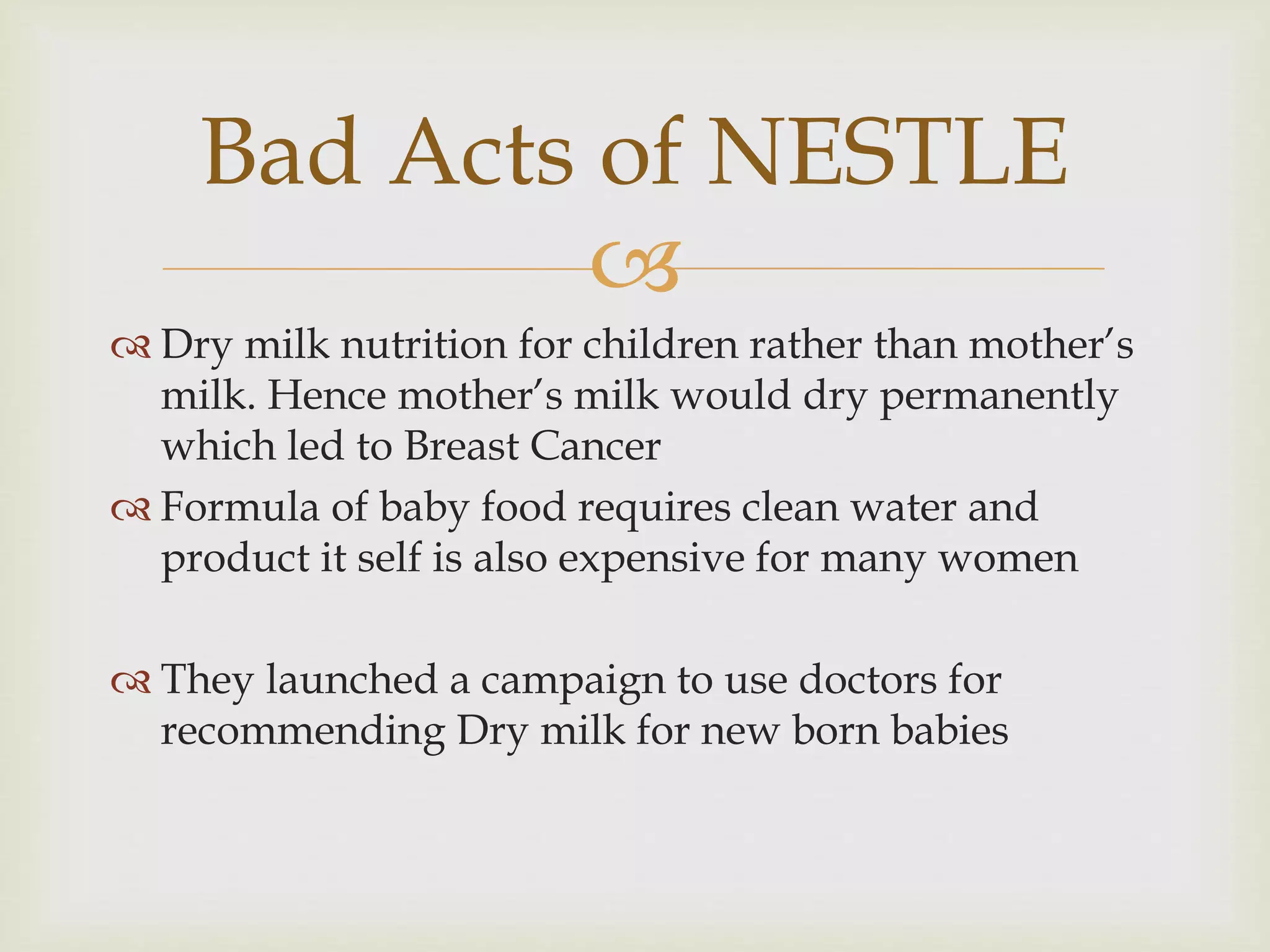 
 Dry milk nutrition for children rather than mother’s
milk. Hence mother’s milk would dry permanently
which led to Breast Cancer
 Formula of baby food requires clean water and
product it self is also expensive for many women
 They launched a campaign to use doctors for
recommending Dry milk for new born babies
Bad Acts of NESTLE
 