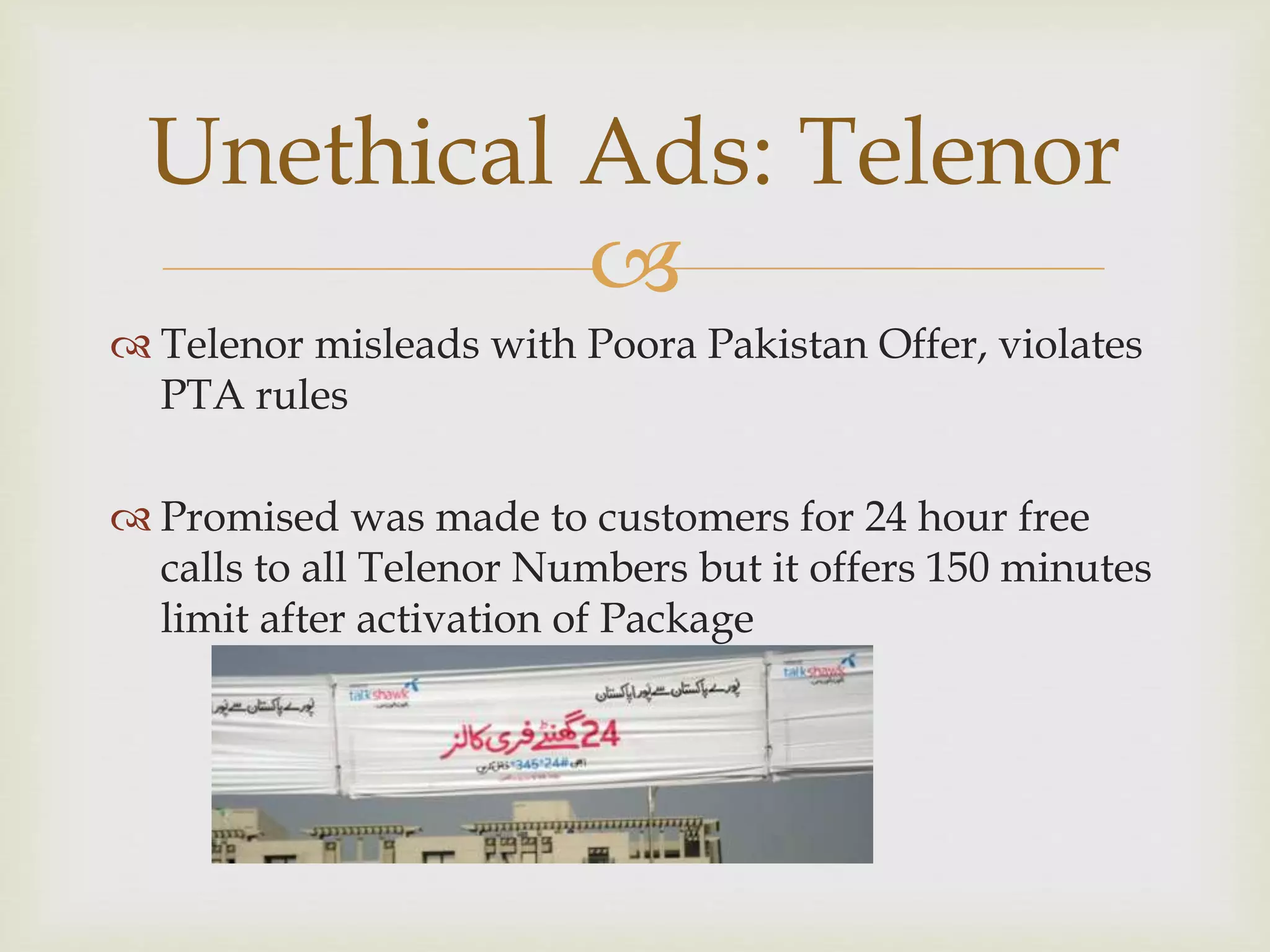 
 Telenor misleads with Poora Pakistan Offer, violates
PTA rules
 Promised was made to customers for 24 hour free
calls to all Telenor Numbers but it offers 150 minutes
limit after activation of Package
Unethical Ads: Telenor
 