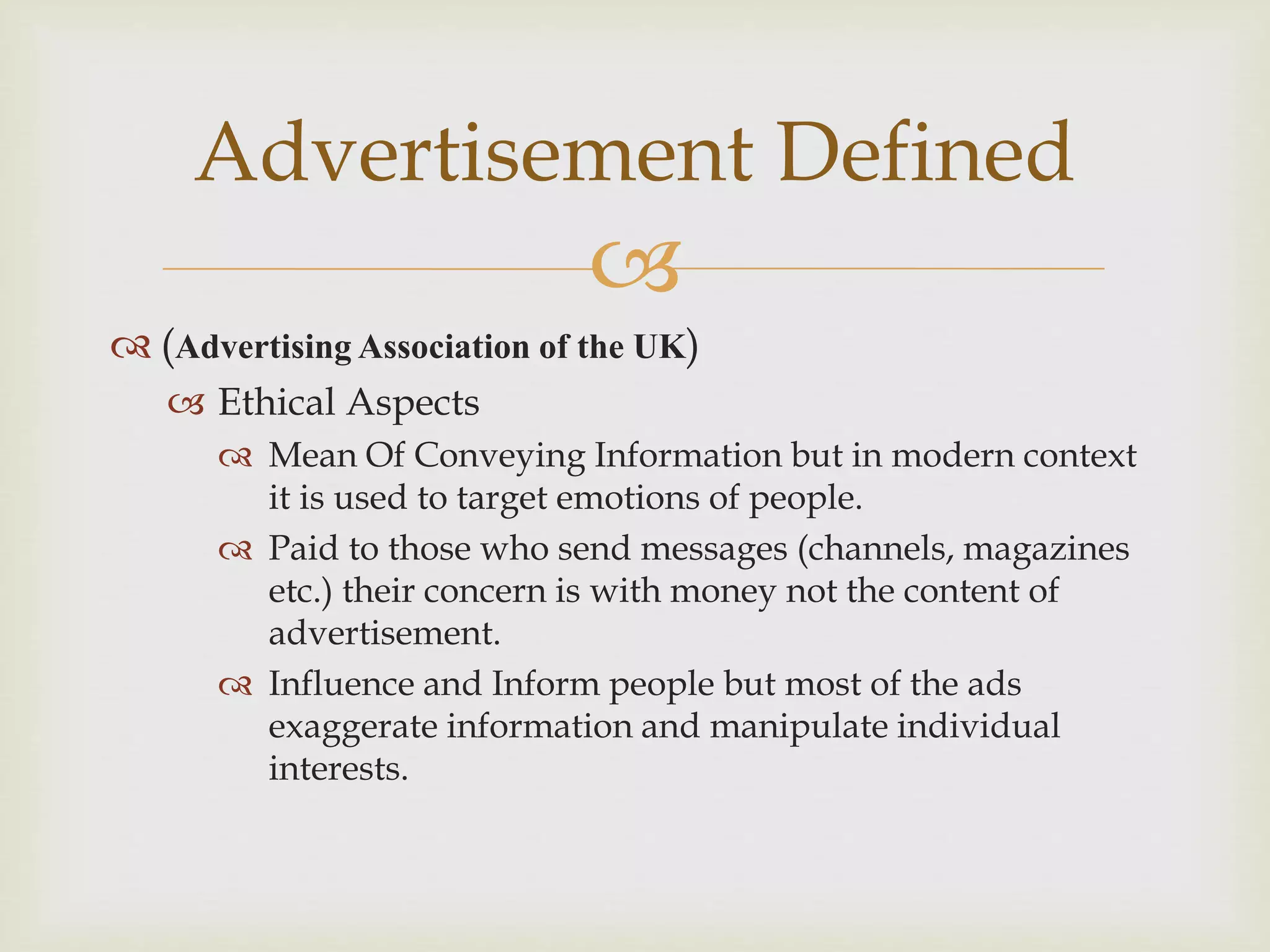 
 (Advertising Association of the UK)
 Ethical Aspects
 Mean Of Conveying Information but in modern context
it is used to target emotions of people.
 Paid to those who send messages (channels, magazines
etc.) their concern is with money not the content of
advertisement.
 Influence and Inform people but most of the ads
exaggerate information and manipulate individual
interests.
Advertisement Defined
 