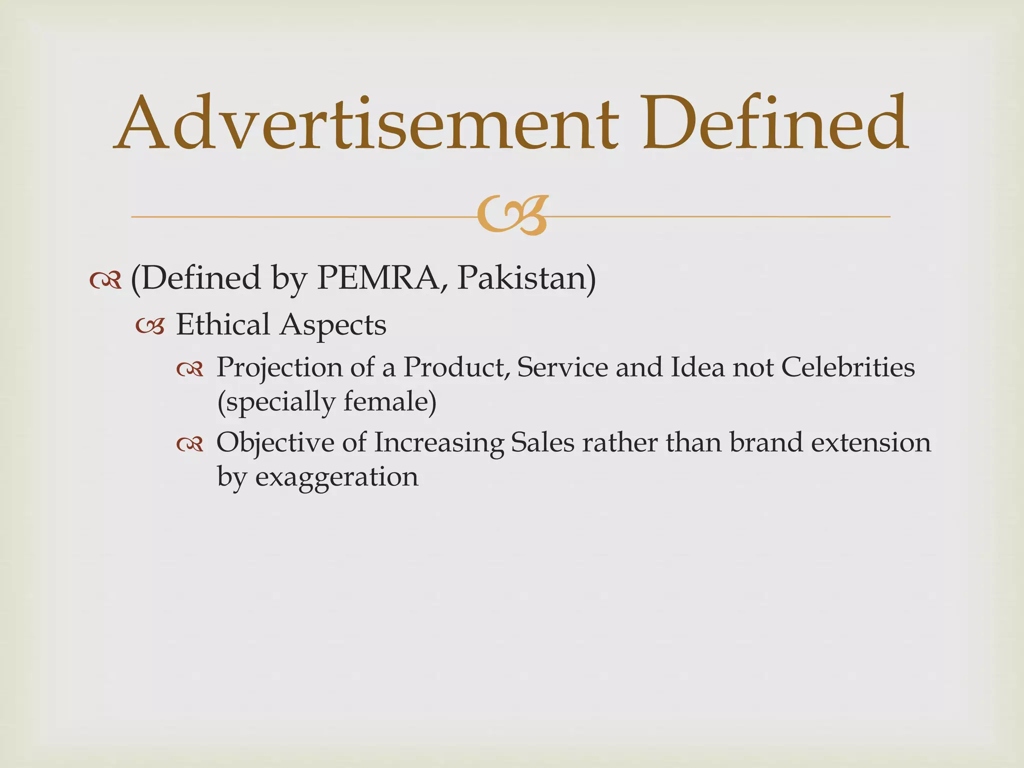 
 (Defined by PEMRA, Pakistan)
 Ethical Aspects
 Projection of a Product, Service and Idea not Celebrities
(specially female)
 Objective of Increasing Sales rather than brand extension
by exaggeration
Advertisement Defined
 