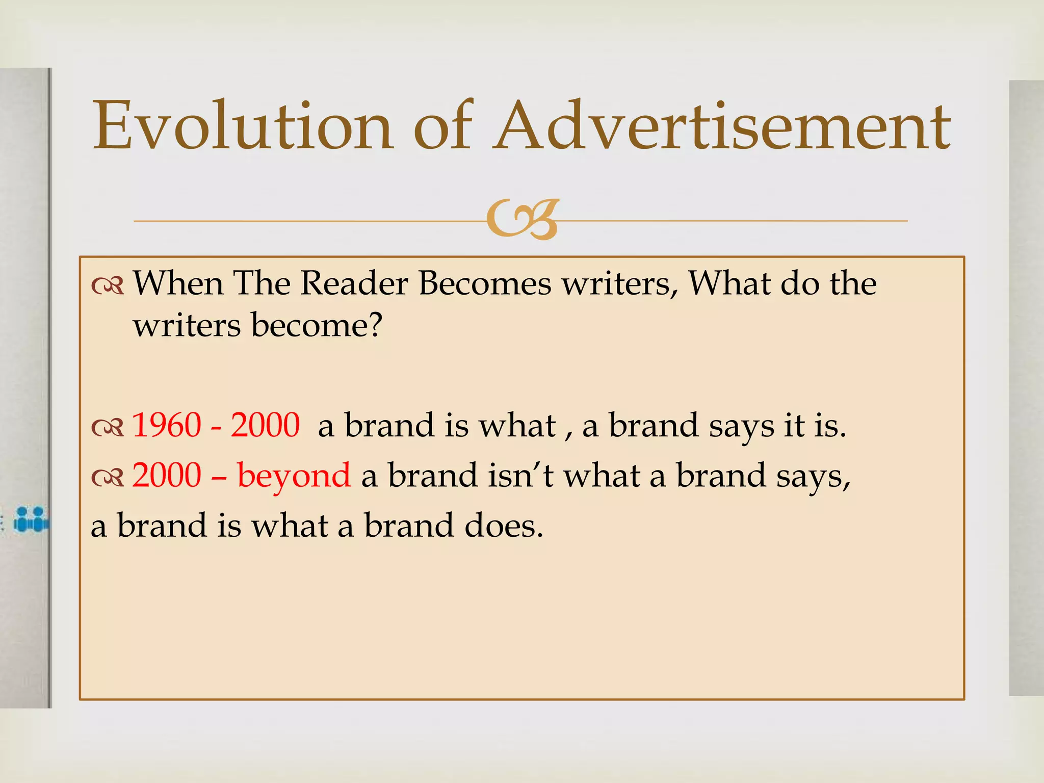 
 When The Reader Becomes writers, What do the
writers become?
 1960 - 2000 a brand is what , a brand says it is.
 2000 – beyond a brand isn’t what a brand says,
a brand is what a brand does.
Evolution of Advertisement
 