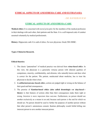 ETHICAL ASPECTS OF ANESTHESIA CARE AND EUTHANASIA
-DR. RAVIKIRAN H M
ETHICAL ASPECTS OF ANESTHESIA CARE
Medical ethics: It is concerned with moral principles for the members of the medical profession
in their dealings with each other, their patients and the State. It is a self-imposed code of conduct
assumed voluntarily by medical professionals.
History: Hippocratic oath: It is oath of ethics. For new physician. Greek 500-300BC.
Types: Clinical & Research.
Ethical theories:
1. The classic “paternalism” of medical practice was derived from virtue-based ethics. In
this view, the physician is a genuinely virtuous person with inherent qualities of
competence, sincerity, confidentiality, and altruism, who naturally knows and does what
is correct for the patient. The patient, uneducated about medicine, has to trust the
physician to decide what is best.
2. In utilitarian(outcome based) ethics, actions are judged right or wrong on the balance of
their good and bad consequences.
3. The premise of Kantian-based ethics (also called deontologic—or duty-based—
theory) is that features of actions other than their consequences make them right or
wrong. Intention is more important than outcome. Furthermore, no person should use
another exclusively as a means to an end, because each person is the end for which we
should act. No person should be used to further the purposes of another person without
that other person‟s autonomous consent. Kantian philosophy would forbid killing one
innocent person to save another innocent person.
 