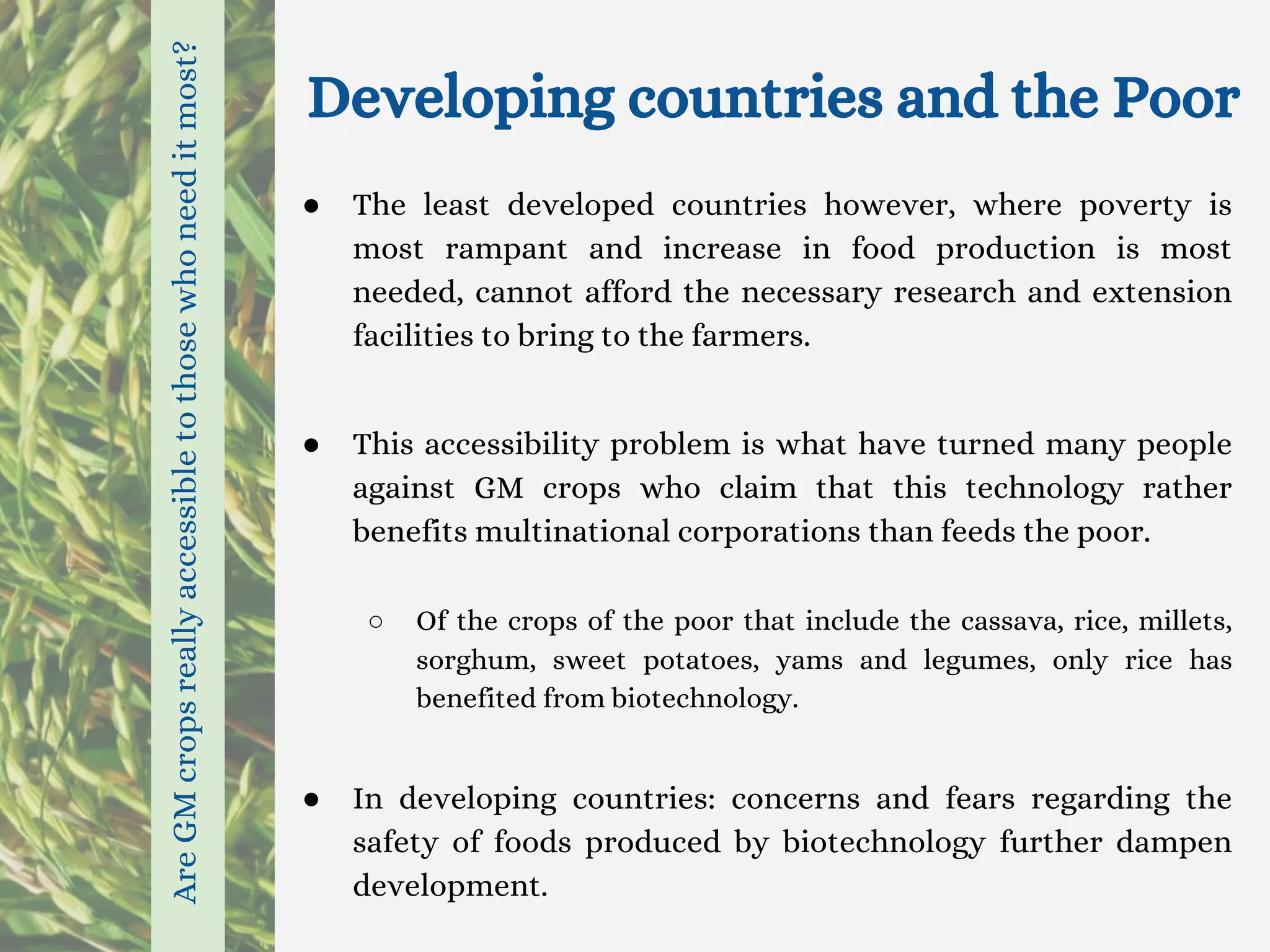 Developing countries and the Poor
● The least developed countries however, where poverty is
most rampant and increase in food production is most
needed, cannot afford the necessary research and extension
facilities to bring to the farmers.
● This accessibility problem is what have turned many people
against GM crops who claim that this technology rather
benefits multinational corporations than feeds the poor.
○ Of the crops of the poor that include the cassava, rice, millets,
sorghum, sweet potatoes, yams and legumes, only rice has
benefited from biotechnology.
● In developing countries: concerns and fears regarding the
safety of foods produced by biotechnology further dampen
development.
AreGMcropsreallyaccessibletothosewhoneeditmost?
 