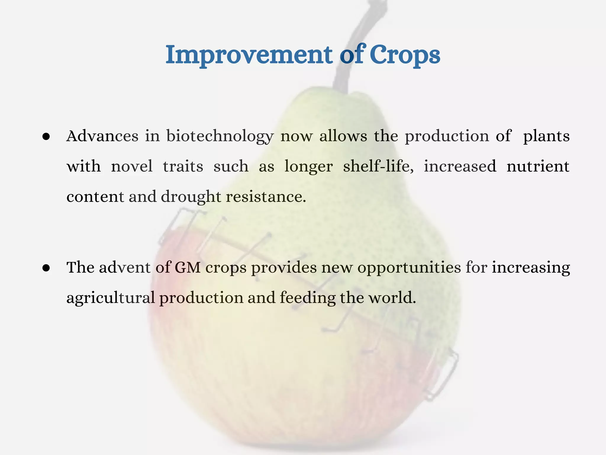 Improvement of Crops
● Advances in biotechnology now allows the production of plants
with novel traits such as longer shelf-life, increased nutrient
content and drought resistance.
● The advent of GM crops provides new opportunities for increasing
agricultural production and feeding the world.
 