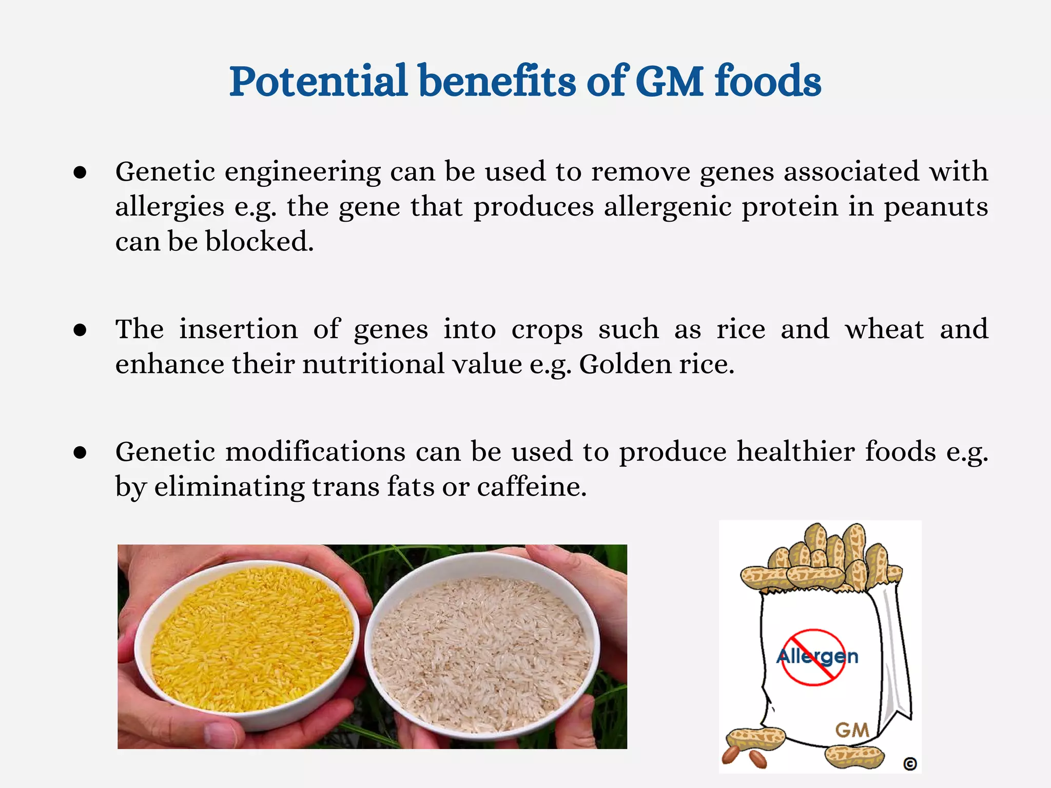 Potential benefits of GM foods
● Genetic engineering can be used to remove genes associated with
allergies e.g. the gene that produces allergenic protein in peanuts
can be blocked.
● The insertion of genes into crops such as rice and wheat and
enhance their nutritional value e.g. Golden rice.
● Genetic modifications can be used to produce healthier foods e.g.
by eliminating trans fats or caffeine.
 