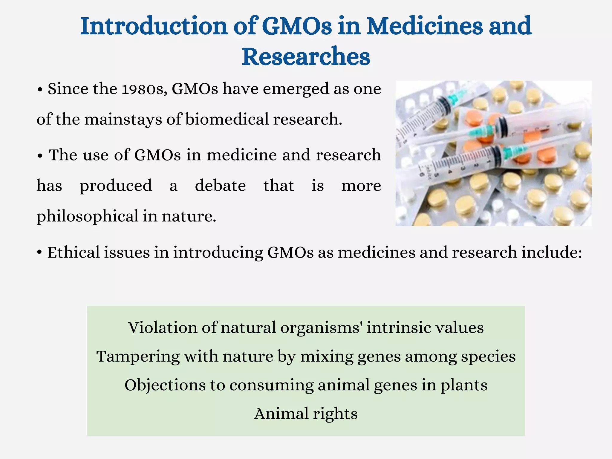 Introduction of GMOs in Medicines and
Researches
• Since the 1980s, GMOs have emerged as one
of the mainstays of biomedical research.
• The use of GMOs in medicine and research
has produced a debate that is more
philosophical in nature.
• Ethical issues in introducing GMOs as medicines and research include:
Violation of natural organisms' intrinsic values
Tampering with nature by mixing genes among species
Objections to consuming animal genes in plants
Animal rights
 