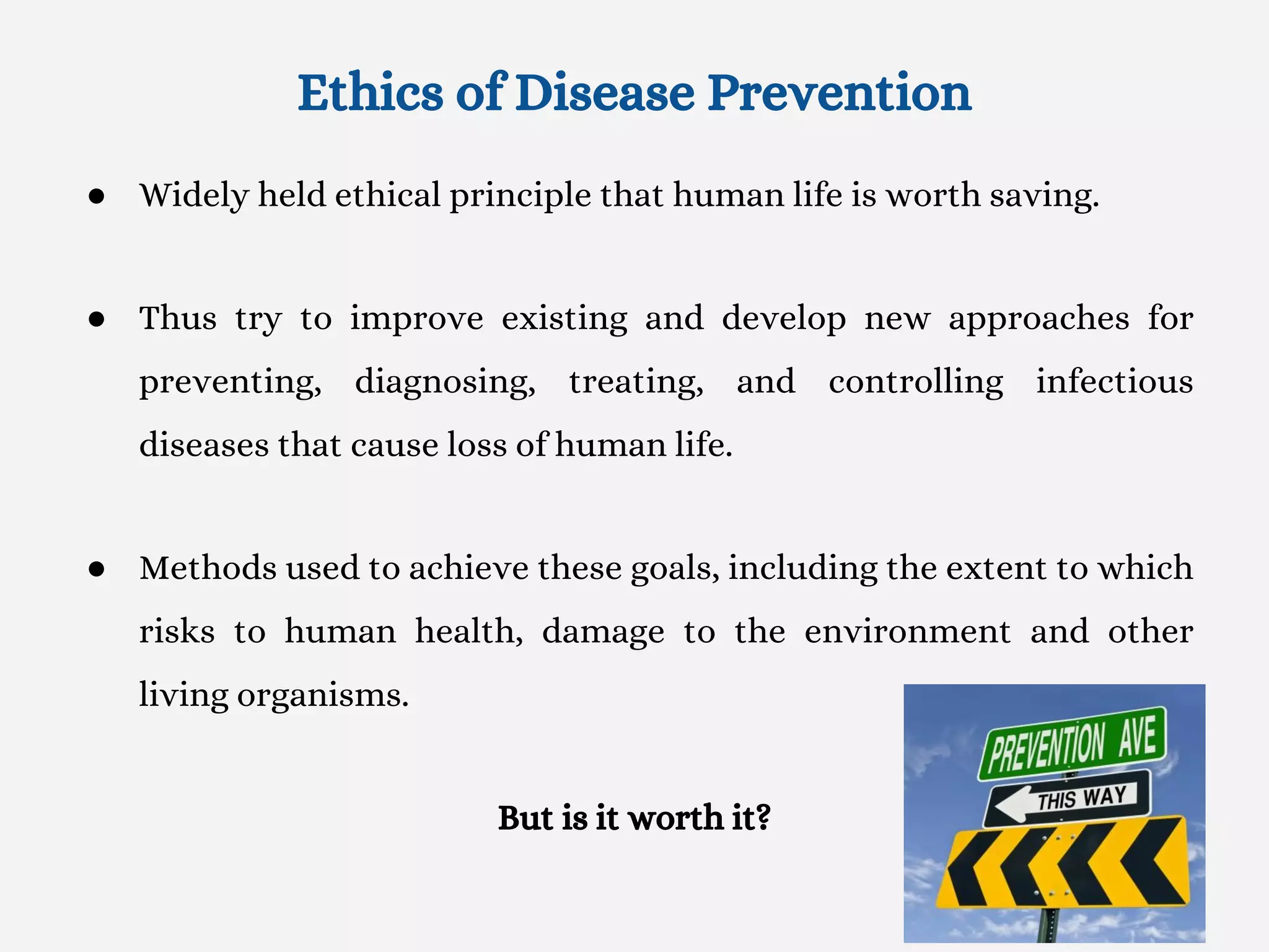 Ethics of Disease Prevention
● Widely held ethical principle that human life is worth saving.
● Thus try to improve existing and develop new approaches for
preventing, diagnosing, treating, and controlling infectious
diseases that cause loss of human life.
● Methods used to achieve these goals, including the extent to which
risks to human health, damage to the environment and other
living organisms.
But is it worth it?
 