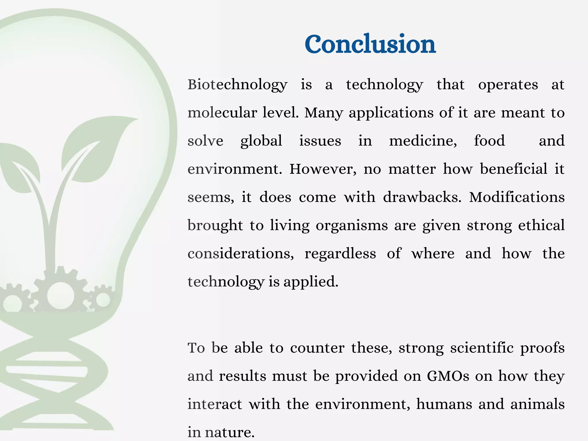 Conclusion
Biotechnology is a technology that operates at
molecular level. Many applications of it are meant to
solve global issues in medicine, food and
environment. However, no matter how beneficial it
seems, it does come with drawbacks. Modifications
brought to living organisms are given strong ethical
considerations, regardless of where and how the
technology is applied.
To be able to counter these, strong scientific proofs
and results must be provided on GMOs on how they
interact with the environment, humans and animals
in nature.
 